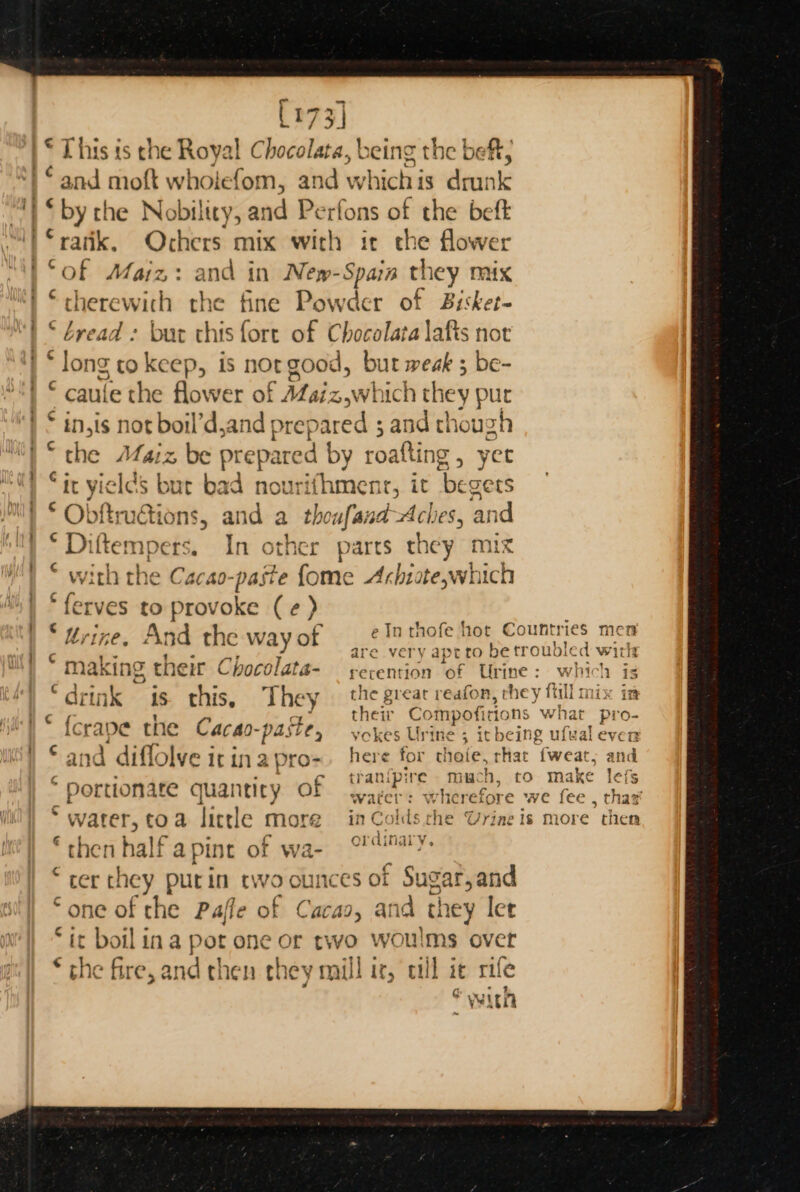 173] “and moft wholefom, and whiclras drunk “rank. Ochers mix with it che flower “of Maiz: and in New-Spain they mux “therewith the ft fine Powder of Bisket- bread : bur this fore of Chocolara lafis nor long to nee is not good, but weak 3 be- caule the flower of AZazz,which they pur in,is pba V'd,and prepared ; and thoug oH the Maiz, be prepared by 1 roatting , yet “it yiel as ba ¢ bad nourifhment, it begers Obftrudtions, and a theufand =a an ©Diftempers. In other parts they an © with the Cacao paste fome Arhitewhich ferves to provoke (¢) terine. And the way of As ah} na King Eneir Chocolata- rerention ‘of Urine : rT ay wT at ey Av * <a * ordinary. ; he a half apint of wa cer chey putin two ounces of Sugar,and ‘one of che Paffe of Cacao, and ‘they let “it boilina Pot one or two woulms over the fire, and then they maill ir, cull it rife with tal