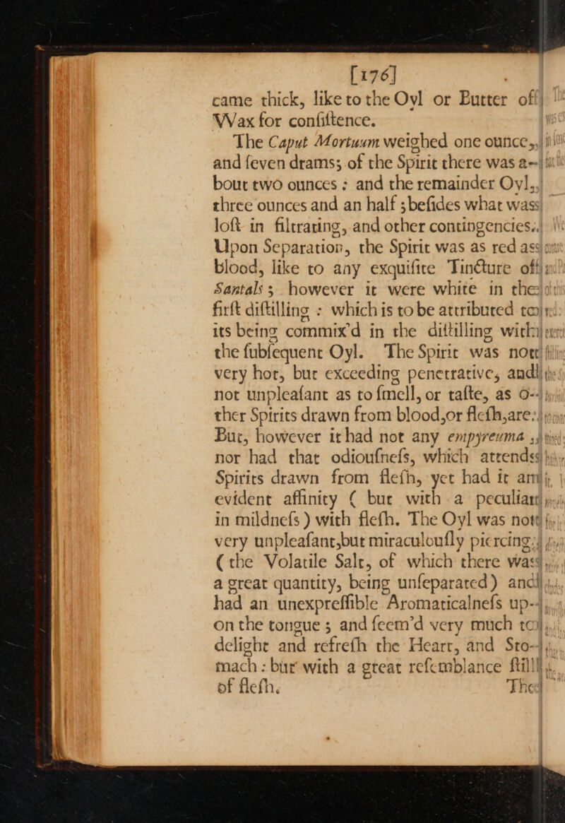 [176] ; came thick, liketothe Ovl or Butter off] Wax for confiltence. The Caput Mortuxzm weighed one ounce, and feven drams; of the Spirit there was a--| i bout two ounces ; and the remainder Oy],, three ounces and an half ;befides what wass loft in filtrating, and other contingencies. Upon Separation, the Spirit was as red ass a blood, like to any exquifice Tinéture off}; Santals ; however it were white in thee)! firft diftilling : which is tobe attributed taj; its being commix’d in the dittilling with} ae the fubfequent Oyl. The Spiric was note’ (i very hor, bur exceeding penerrative, andl): not unpleafant as to{mell, or tafte, as o--); ther Spirits drawn from blood,or flefh,are:), Bur, however ithad not any empyrevma ,) pid: nor had that odioufnefs, which atrendss)}y\, Spirits drawn from flefh, yet had it ari, | evident affinity ( bur with a pecultart) ;,,j in mildnefs ) with flefh. The Oyl was not# {, very unpleafant,but miraculoufly picrcing:) jy; (the Volatile Salt, of which there wass, a great quantity, being unfeparated) ancl} ,,; had an unexpreffible Aromaticalnefs up-4, onthe tongue 5 and feem’d very much to), delight and refrefh the Hearr, and Sto-4,,,, mach : bur with a great refemblance fill}. of flefh. Thed