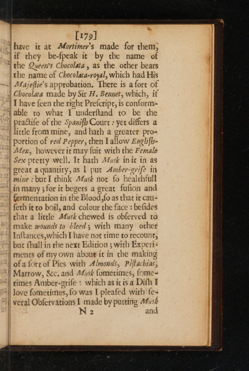 [179] ‘have it at AMortimer’s made for them; Jif they be-fpeak ic by the name of | the Queen’s Chocolata, as the other bears ithe name of C bocalava: -royal, which had His Majeftie’s approbation. There is afort of ‘ Chocolata made He Sir H. Bennet, which, if I have feen the right Prefcript, is conform- able to what I underftand to be the | practife of the Spanifh Court : yet differs a '_ | little from mine, and hath a greater pro- portion of ved Pepper, then Lallow Exglifb- Mex, however it may fuit with the Female | Sex pretty well, It hath Adusk init in as ereat aquantity,as 1 put Amber-grife in nine : bur I think Musk not fo healthful Hi in many ; for it begets a great fufion and 7 Gertneritation i in the Blood so as that ir cau- “Y feth it co boil, and colour the face : befides ithat a little Afusk chewed is obferved to | make wounds to bleed; with many other } Inftances,which I have not time to recount, “) but fhall in che next Edicion ; with Experts | ments of my own about it in the making of a fort of Pies with Almonds, Piftachias; Marrow, &amp;c. and Afysk fomerimes, fome- times Amber-grife : which as ic is a Difh I love fometimes, fo was L-pleafed with 'fe- veral Obfervations I made by purting Afush N 2 and 7 — cr —— _—— < ae . et P Ra —