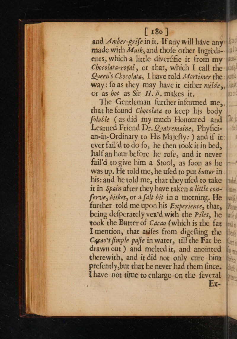 and Amber-grife init. If any will have any?) made with A4usk, and thofe other Ingredi-- iii! ents, which a little diverfifie ic from my iit! Chocolata-royal , or that, which I call the: |i! Queen's Chocolata, I have told Mortimer the : | way: foas they may have ir eicher melde,, |i! Or as hot as Sir H.B, makes ir, The Gentleman further informed me, , | that he found Chocolata to keep his body | foluble (as did my much Honoured and |)%!! Learned Friend Dr. Qvatremaine, Phyfici- an-in-Ordinaty to His Majefty: ) and if ir: ever fail’d to do fo, he then took it in bed, half an hour before he rofe, and ic never | fail’d togive him a Stool, as foon as he |’ was up. He told me, he ufed to put Sztter in his: and he told me, that they ufed to rake jini it in, Spain after they have taken a little con= iy ferve, bisket, ot a falt Git ina morning. He jiu) further told me upon his Experience, that, Phy being defperately vex’d with the Piles, be wi: took the Butter of Cacao (which is the far |y:/, Imention, that awifes from digefting the hy; Caeao’s fimple pafte in water, ull the Fat be ((y) drawn out ) and melredit, and anointed {{y,. therewith, and it did not only cure hime fy, prefently,but that he never had them fince. {yi have not time to enlarge on the — es X= -—