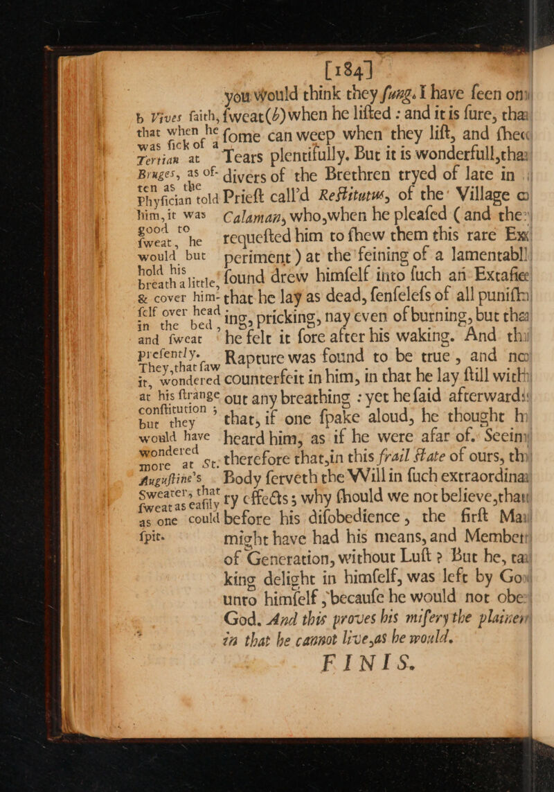 [184] y > Leen ofiii ink they fuag. I have fee ‘ you would a lifted : and itis fure, B a when he lift, and thee jues faith, feat(Z) wher n they lift, | b Vives faith, Tone. can weep Th it is wonderfull, cha: that fa sntiiully. Inj) s ficko nett late yiian ve ae * the Brethren oF he. Villase © . ds OF divers ; oO ‘ : ? a an | ten as gine Prieft ca h he pleafe ( : BROS en . Ex. 1 pig age” laman, who,w w them this rare é, him,it was Cg {ted him to fhew t ntabl], te oie f a Jame good ig requ he feining of : fide : ; at t an’ Excaftee woul but periment ) Hemegavarter y: hold his | «found drew d, fenfelefs of all p ‘. alba le that he lay as dead, en of burning, butt ie oe head icking, nay even king. And. thi ng. felf over hea ID 5 PEICKINS, frer his waking en : | bed , : fore a &amp; and Nc and Iw 2 - seciisie found si ie fill wich : fent Ye ap SVs ¥ A { at d a They, that oy counterfeit him, < t he faid hee, : ir, swoncene nv breat ing -} d, he thoug it his ftrange our a 1 ke aloud, he “ate oa confgution 3 thar, if one ae were afar ? ee e re p ° f ci ih hae heard hina, o his frail state o oes . woul hat.int a le i Xtraordinaa Wondered | hereforet he Willin fuch e Sep te Body eee chould we peer th Augustine s ffeéts ; why £ he firft Mai rer, 4 ‘ e 3 ; 2 e t Cc reat as eafily fY fects difobedience , embett Prone. icould 2 oF oma! had his re eo Rae as soht hav ik > a Se mignt na d out Lu : : ss G neration, with s left by Gow €  light in himfelf, wa ld nor obe) ing delight 1 aufe he wou el king himfelf s becaufe | fery the plainen unto nt ves bis mifery nd this prov i God. Anz yeas be would, 77m that bec FINIS.
