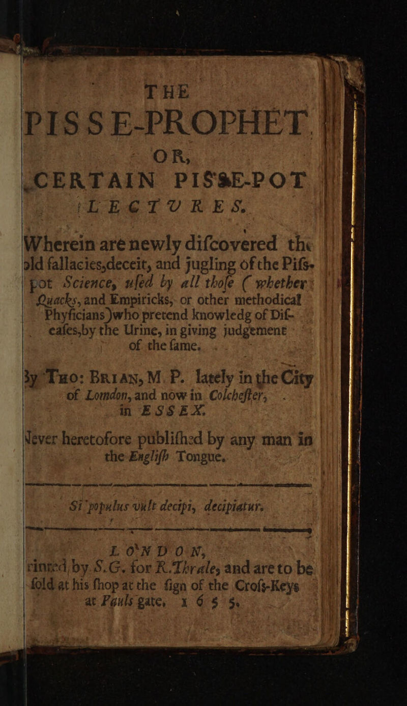       THE. | ty PISS E-PROPHET.}} | OR, iy CERTAIN PIS&amp;E-POT | ‘Lbe Tt URES. | Wherein are newly difcovered the old fallacies,deceit, and jugling of the Pifs. pot Science, ufed by all thole ( whether Quacks, and Empiricks, or other methodicaf Phyficians )who pretend knowledg of Dif- eafes,by the Urine, in giving judgement of the fame. ; $y ‘Tuo: Brian, M.P. lately in the City | of Lomdon, and. now in. Colcheffer; in ESS EX, Never heretofore publifhed by any man in the Exglifh Tongue. Si populus vult decipi, decipiatur : am   Ae ee tn memeteene Gee a - LON DON, | einted by. S.G. for R.Thrale, and are to be fold at his fhop at the fign of the Crofs-Keys : at Pauls gate, 4 68 5    
