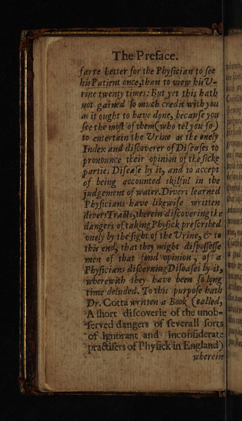 The'Preface. farve better for the Phyfician'to fee hisP atient once,than to wep hisU= rine twenty times. But yet this bath uot gained ‘fo much creda with you fee the mot of them who tél yor {0-) to entertain the Urine as tke onely Tadex and difcoverer of Difeafes to parties Difeale by it, and to accept of being accounted skilful in the judgement of water. Divers learned Phyficians have likewife written diversTradis,theret difcovering the ‘onely by the'fight. of the Urine, &amp; to this end; that they might difpoffeffe “wherewith they. bave been Jolong “pime delnded. To this purpofe hati Dr. Cotta written ‘a Book (éalled, XA fhort difcoverie of che unob- ‘ferved dangers of feverall forts “of dgnorant ‘and’ ‘inconfiderate ‘praGiters of Phy lickin England) wherein maui woe ik Hi (jaithh (aud wih fy Mi eiig I thee a M Mis cg Jiupl Jit hg 