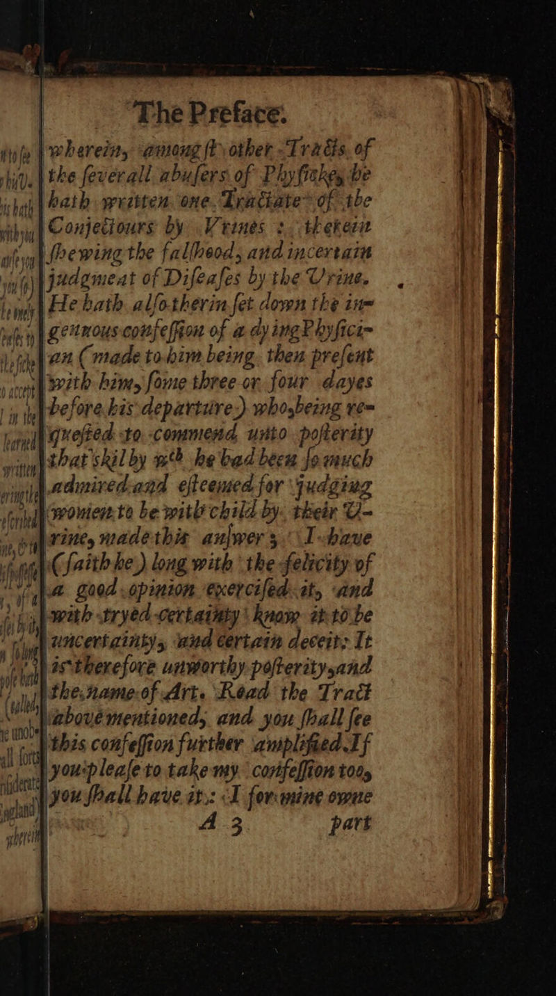iu pwherein, among ty other -Trads, of hq). ERS feverall abufers of Phyfiekey be shah {Oath weebten, one Tratiate® ofthe vithyy) Compeciours by Veines 3. thekecn why |Mrewing the fallheod, and incertain ww) jadgmeat of Difeafes by the Urine. Linas) Ete bath. alfotherin fet down the in- suger | ZeeMOUS compe lion of a dy ingP hyfici= Jefe 24 ( made to.bim being. then prefent sro ALR: Ritts fome three or four dayes |i» dy Before his departire) whogbeing re bial gxeted to. commend unto pofterity writ 224E SREL by te? he bad beeu Jo much vingih AOI ED and efleemed for judging nied onier to be with child by. their U- a Wa madethis anjwers\I have fuiugh (14th he) long with the felecity of re goed opinion exercifed: tty and (pig) ith tryed certainty \ know aht0.be yg CMC ert Ents and certain deceit; It eka oS therefore unworthy pofteritysand ‘ule the.name of Art. Read the Traét | dn BPoue mentioned, and you {hall fee ive | this confeffion further amplified Tf | youplealeto take my. confelfion tod, njaeretoe J - oil you shall have a: &lt;I forming owne | ; h nett | 