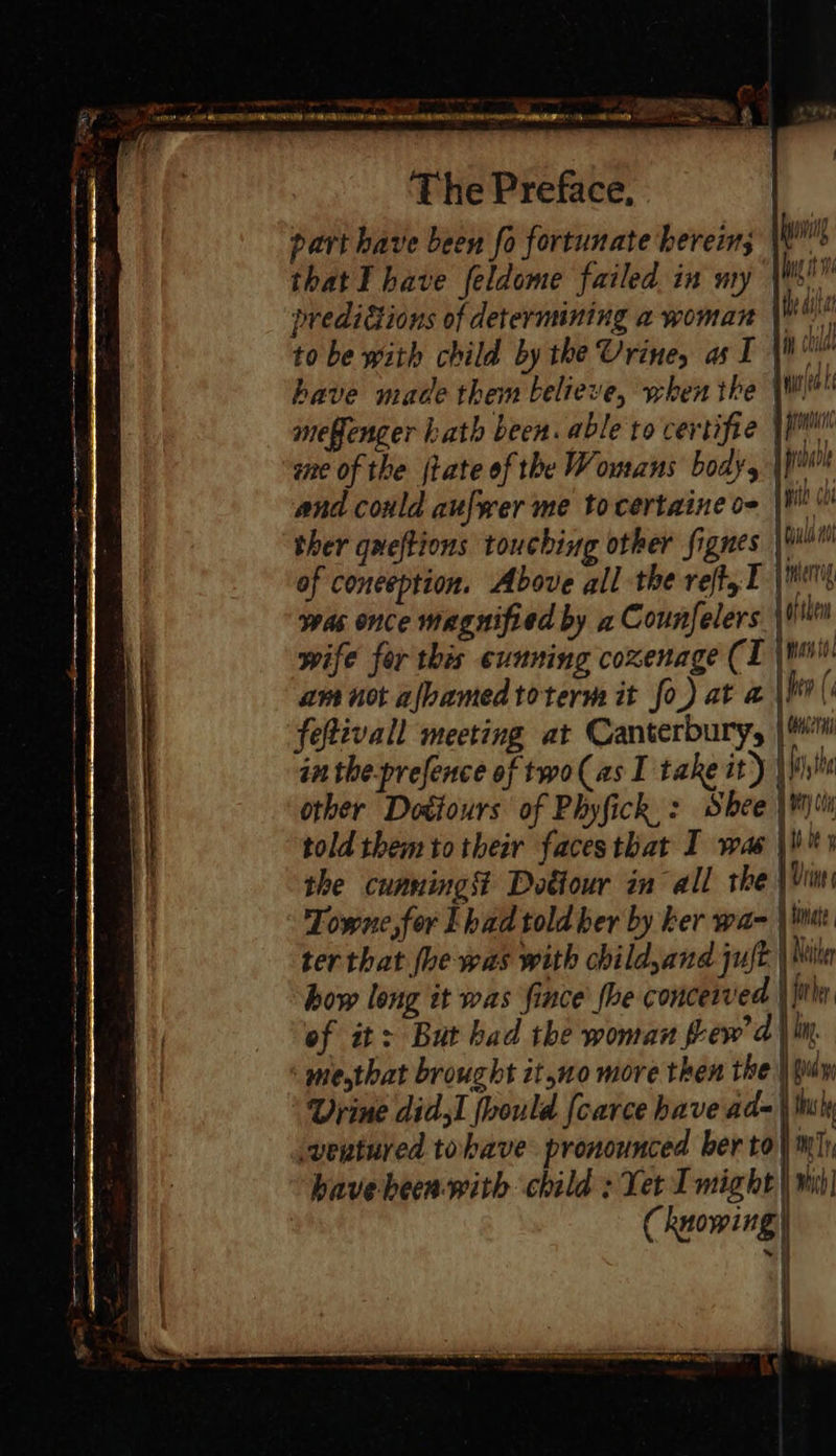                               RCS a A I AR ER TT i me : Fa - : - = 50, ae ee a nn ae a le = Od * aimee na ed ro 4  q ¥  The Preface, part have been fo fortunate herein; WW that I have feldome failed in my \Wsi™ predictions of determining a woman to be with child by the Urine, as I have made them believe, when the WW mefenger bath been. able to certifie |p ene of the jtate of the Womans body, |} and could aufwer me to certaine o- ther queftions touching other fignes |! of conception. Above all the reft,t | err was once magnified by 2 Counfelers \ in wife for this cunning coxenage (I \ wi am not ajbamedtoterm it fo) at a he ( feftivall meeting at Canterbury, |i in the-prefence of two(as I take it) | hh other Dottours of Phyfick,: Shee \¥)% told them totheir facesthat I was \li™s the cunning Dotiour in all the | Vin Towne, for Lhad told ber by ker was \ kita ter that fhe was with childyand juft | Nila how long it was fince’ fhe conceived \ thr of it: But bad the woman few’ d | lm. miesthat brought it,no more then the | pun Urine didsI foould {carce have ad= \ tly -vertured tobave pronounced ber to} mh havebeen-with child : Yer I might | wi! Chuowing} i   bul ——   