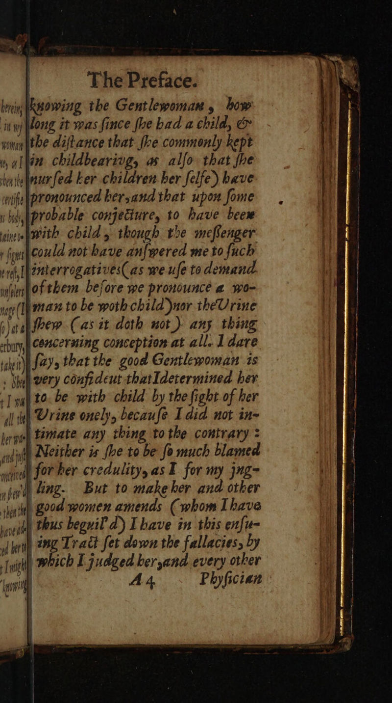 lenin wowing the Gentlewoman , how it long it was fince fhe bad a child, &amp; wna ithe diftance that fhe commonly kept », yihin childbearivg, as alfo that fhe witejnurfed ker children. ber felfe) bave mige(pronounced ker,and that upon fome «bi iprobable conjecture, to have beew vin with child, though the meflenger: + igus coneld not have anfwered me to fuch rh [[emterrogatives(as we ufe to demand. iilhofthem before we pronounce a wo- uo(lpman to be woth child nor theUrine \ tah srew.Cas it doth not) any thing concerning conception at all. 1 dare Wit {ayy that the good Gentlewoman ts . Shel very confideut thatIdetermined her +] yg) £0. be with child by the fight of her dlinh Urine onely, becaufe I did not in hrgeel timate any thing tothe contrary : adit Neither is fhe to be fo much blamed wud Jor Per credulityyas I for my jng- jon Sing. But to makeher and other sia tt] G29d women amends (whom Ihave i) thus beguil d) Ihave in this enfu- L ing Tract fet down the fallacies, by which I judged beryand every other ts ltt Phyfician : 