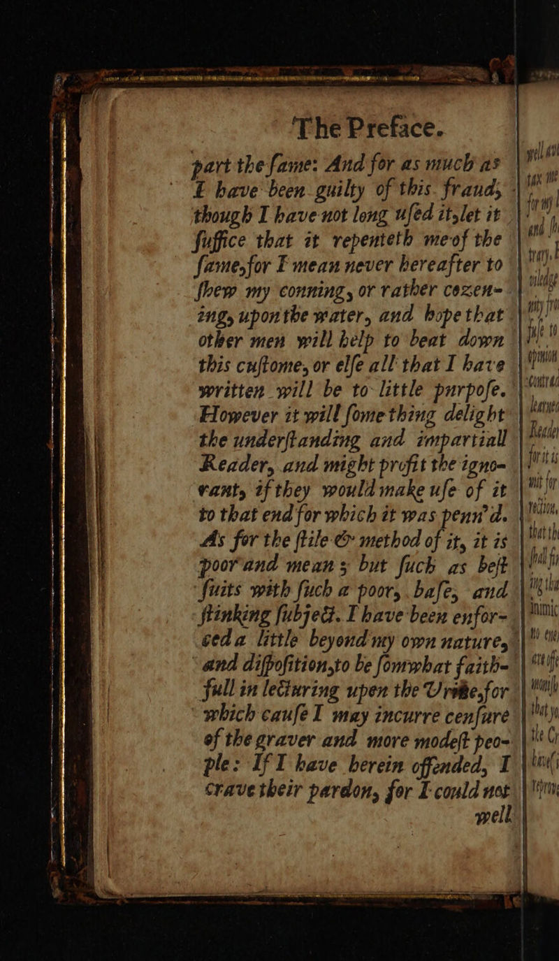 part the-fame: And for as much as though I have not long used itglet it fuffice that it repenteth meof the fame, for F mean never hereafter to fhew my conning, or rather cexen= other men yill help to beat down However it will fome thing delight the underftanding and impartial Reader, and might profit the igno- VaAty if they would make ufe of it As for the (tile &amp; method of it, it is poorand mean 5 but fuch as belt fuits with fuch a poor, bafe, and Stinking ubjed. I have been enfor- ‘and difpofition,to be fommbat faith- which caufe I may incurre cenfure of the graver and more modeft peo- ple: If I have berein offended, I Crave their pardon, for I could not Re A deh jorat is rectio4, that th foal fi ig { hy att fe ion tle Cy ban( Isbin