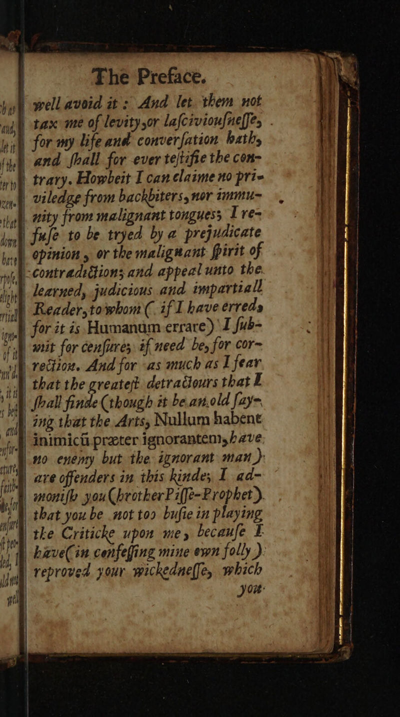 ul well avoid it: And let them not nfl) tax me of levitysor Lafcivioufnelfe, . nh for my life and converfation hath, (9) and fhall for ever te/tafie the con~ | viledge from backbiters, nor immu-~ ty from malignant tonguess Tre= ph. 722  wh) rection. And for «as much as I fear |) that the greatest detraciours that E ) foal finde (though it be.anold fay~ | ing that the Arts, Nullum habene | inimicii preter ignorantem,have ino enemy but the ignorant man): ug axe offenders an this kinde; I ad- ip, wonelle you ChrotherPi(fe-Prophet). | that you be mot too bufie in playing _ haveCin cenfefing mine ewn folly ) _veproved your wickednel[e, which you:   