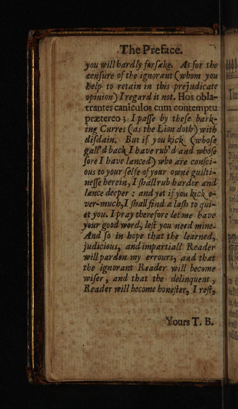                ph ae ee > i et 6 | |   belp- to retain in this prejudicate | opinion) Tregard it not. Hos obla- | The preterco;.Ipaffe by thefe bark= | ang Curves (as. the Lion doth’) with ° ous to your felfe of year owne guilti- ver-muchal {hall find.a lafh to qui- et you. I pray therefore let-me have the ignorant Reader will become wifer , and that the: delinquent; Yours T. B. orn) Di Lied 1). {ti —2 = =  