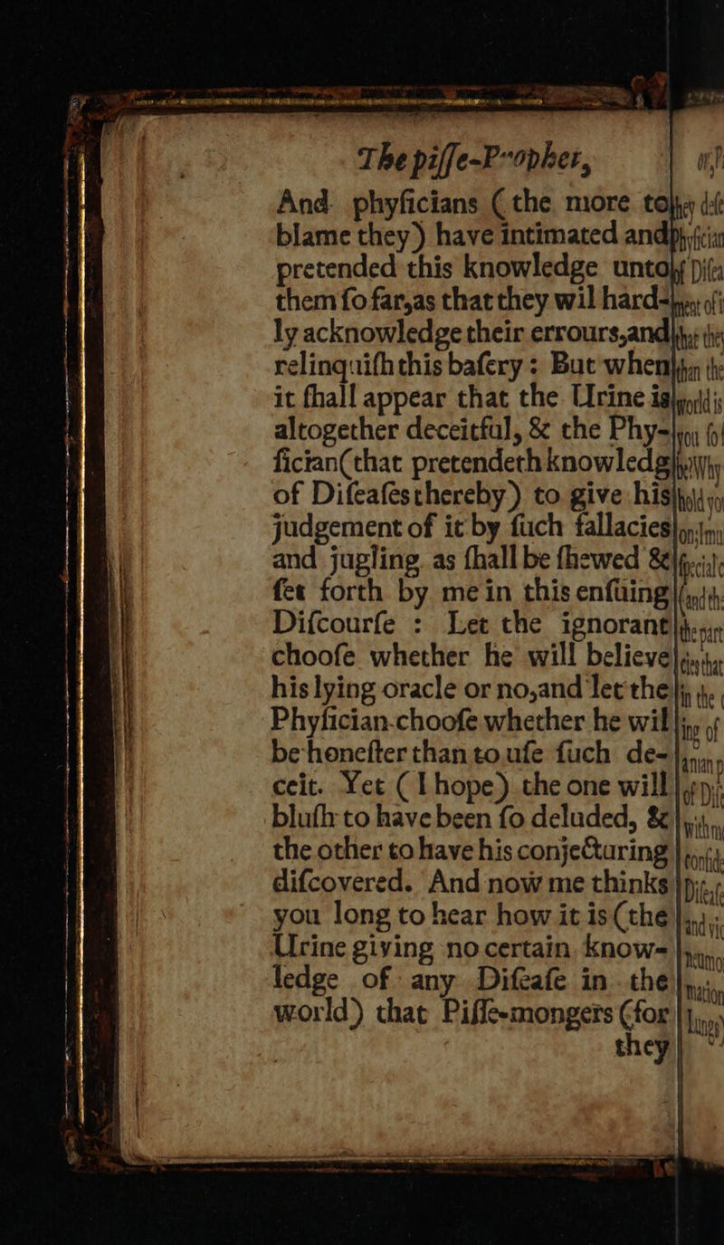 And. phyficians (the more. toby ¢: blame they) have intimated andphifcia pretended this knowledge untoly )) them fo far,as that they wil hard=)y of; ly acknowledge their errours,and jy: ji relinquifhthis bafery : But whembhy ite it fhall appear that the Urine ighp|dis altogether deceitful, &amp; the Phy- gen fician(that pretendeth knowled gh iit; of Difeafesthereby) to. give his)he\;, judgement of it by fiich fallacies) py and jugling. as fhall be fhewed &amp; cil fer forth by mein this enfuing (andth Difcourfe : Let the ignorant the pa choofe whether he will believe};..,, Phyfician-choofe whether he wil}; be honefter than to.ufe fuch de-},,., ceit. Yet ( Lhope).the one will |p); blufh to have been fo deluded, &amp; bik the other to have his conjeCaring } pn difcovered. And now me thinks }p;-.; you long to hear how it is (the Urine giving no certain. know- },. ledge of any Difcafe in the}, world’) that Piffe-mongers ¢for they Matlor Langs 