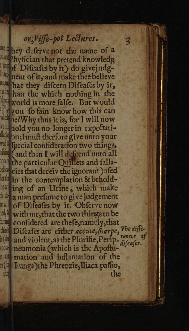 orPiffe-pot Leares. Whey defervenot the name of a hyfician that pretend knowledg “lif Difeafes by ir) do givejudg- watment of it,-and make thee believe what they difcern Difeafes by it, ‘Wwhan the which nothing in the vorld is more falfe. But would Pay you fofain know how this can lt goe?Why thus ic is, for] will now tehihold youno-longerin expectati- on; I mutt therfore give unto your ‘Wfoecial confideration two things, Kand then F will ee all ‘ithe particular Quillets and falla- lWicies that deceiv the ignorant )ufed Hin the contemplation &amp; behold- ‘iliing of an Urine, which make i (4 man prefume to give judgement Moff Difeafes by it. Obferve now ‘t, with me,chat the rwo things to be il confidered. are thefesnamely,that 1 Difeafes are either accute.fharpe, The diffe Mf neumonia (which is the Apoftu- re n (mation and inflamation of the s(t Lungs)che Phrenzie,Hliaca bate, | the    