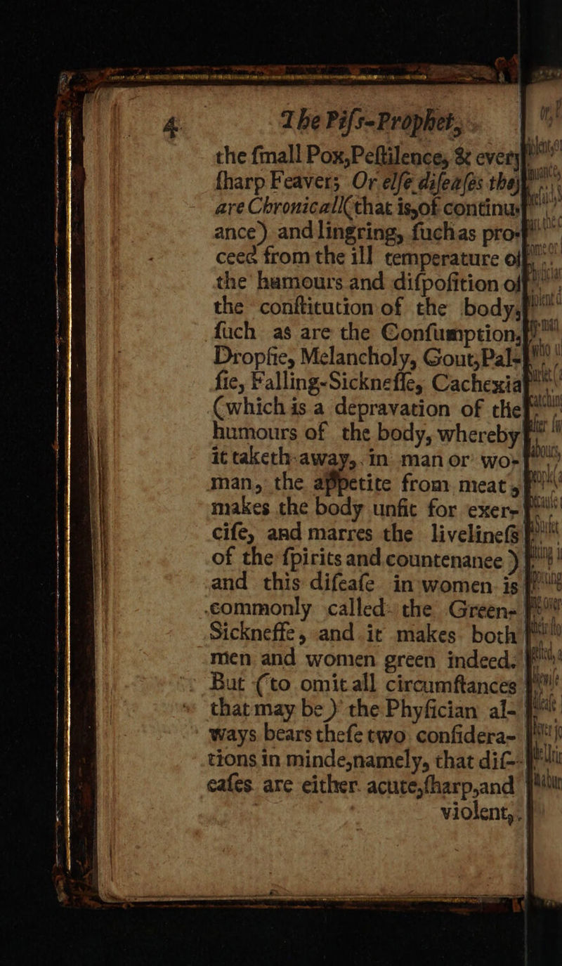 the fmall Pox,Peftilence, &amp; everyf tharp Feavers Or elfe difeafes they... are Chronicall(that is,of continu,” ance) andlingring, fuchas pro-f ceee from the ill temperature olf, the humours and difpofition off)” the conftitution of the body)” fuch as are the Confumption,, Dropfie, Melancholy, Gout;Pal=p fie, Falling-Sickneffe, Cachexiaf’ (which is a depravation of tle! humours of the body, whereby id it taketh-away,.in man or wort) man, the appetite from. meat of makes the body unfit for exer- Pi” cife, aad marres the liveline(@f™ of the fpirits and countenanee ) f'! and this difeafe in:women. is {! ‘commonly called: the Green= [P! Sickneffe, and.it makes. both fi! men. and women green indeed. /f But (to omitall circumftances that may be )’ the Phyfician al- } ways bears thefe two confidera~ |) tions in minde,namely, that dit-- a cafes. are either. acute,fharp,and pu violent, .| ,) 