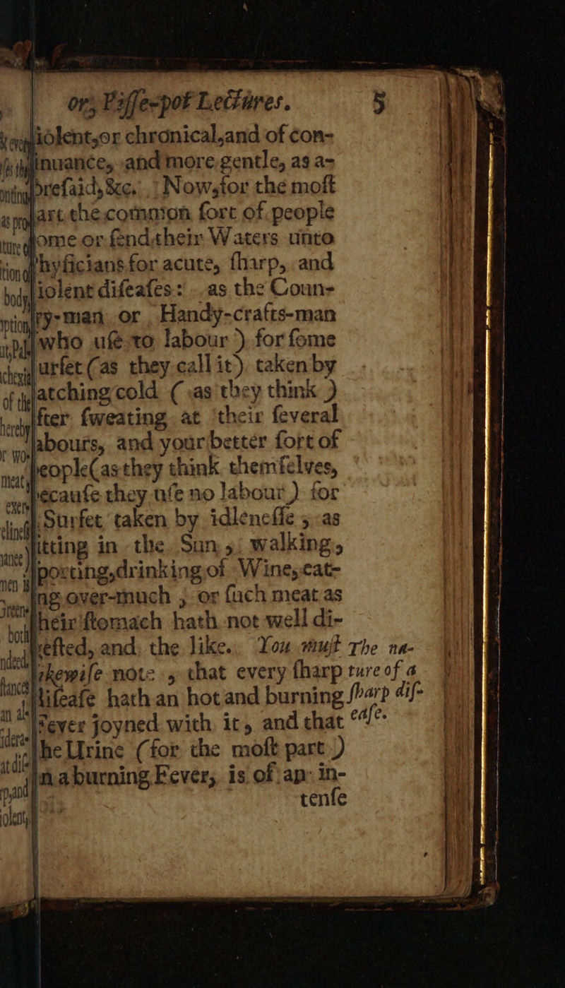 lidlent,or chronical,and of con- thyficians.for acute, fharp, and liolent difeafes: ..as the Couns irysman or, Handy-crafts-man -nAiwho ufeto labour ), for fome Jurfec(as they callit). taken by atchingcold (as they think ) fter. fweating at ‘their feveral abouts, and your better fort of people(asthey think themfelves, becaufe they ufe no labour) for porting,drinkingof -Wine,cat- * heir fiomach hath. not well di- sled efted, and. the like. You mujt The na- tea REMUe note , that every fharp ture of a lifeafe hath.an hot and burning arp “i/- iFeyer joyned with it, and chat edfe. “the Urine (for the moft part) inaburning Fever; is of ap: in- | tenfe ne) ih 