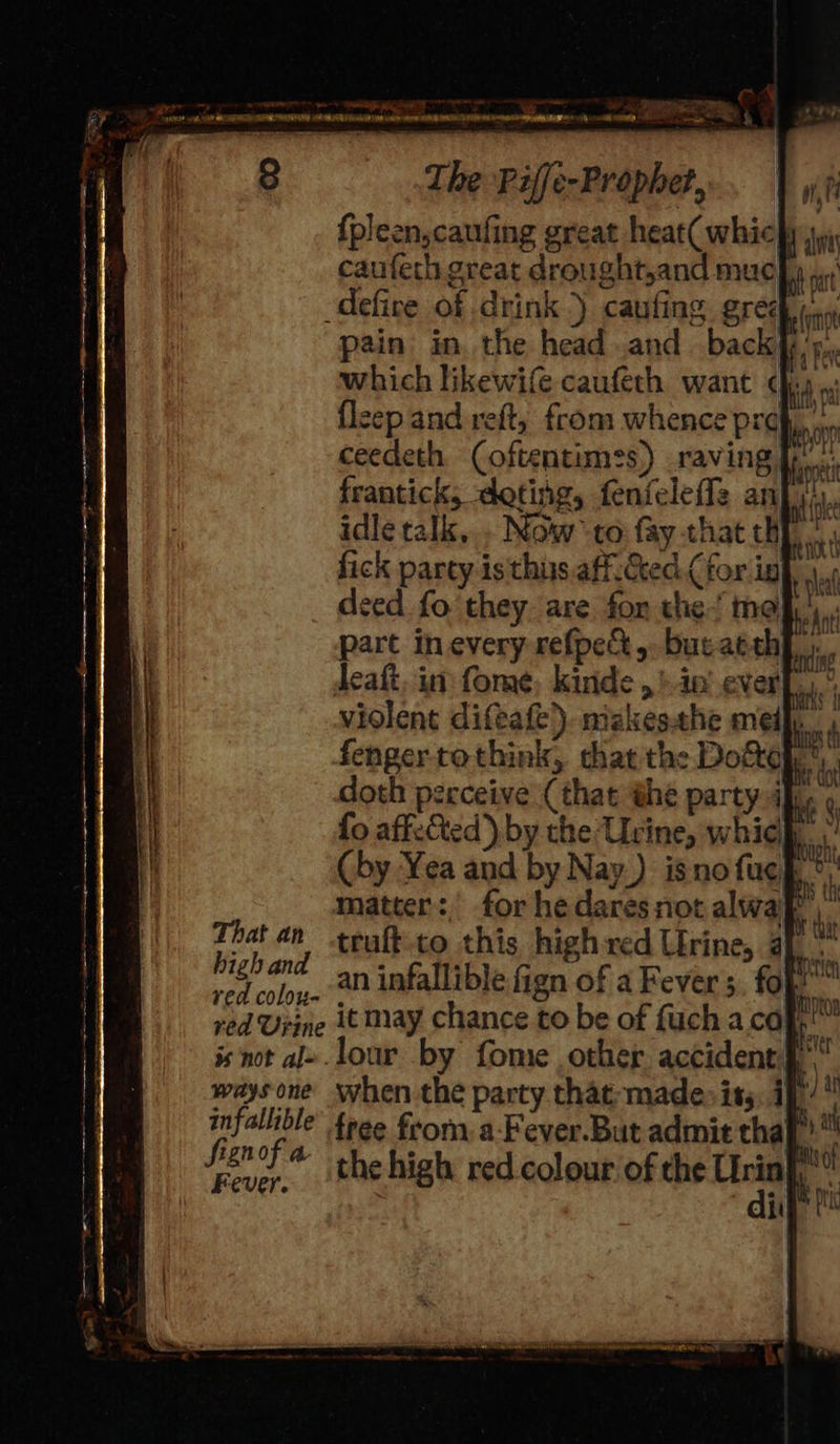 ee =. ies 3 OF mee — - SS — a AEE OEE 3. at a ee x : The Piffe-Prophet, {pleen,caufing great heat( whic| caufech great drought,and muc -defice of drink.) caufing SOA pain in. the head and. back}, ’5,, which likewife caufeth want dhs flcep and reft, from whence prof, ceedeth (oftentimes) raving |p frantick, doting, fenfeleffz anjiiy. idle talk,.. Now to fay-that hh | fick parcy isthus.aff.Cced.( tor ig deed fo they. are. fon the’ moh... part in every refpe&amp;,. but atth tlie deaft, in: fome, kinde , + in’ ever[,,, violent difeafe) mizkesthe medf. fengertothink, that the Doftoh matter: ; fie 2! truft-co this high red Urine, 4 red Uiine it may chance to be of fuch aco rs, is not al» .lour by fome other accident §* waysone when the party that madep iss. i})/ infallible’ toge from, a-Fever.But admit tha} Sisnof * the high red colour of the ia we rie 