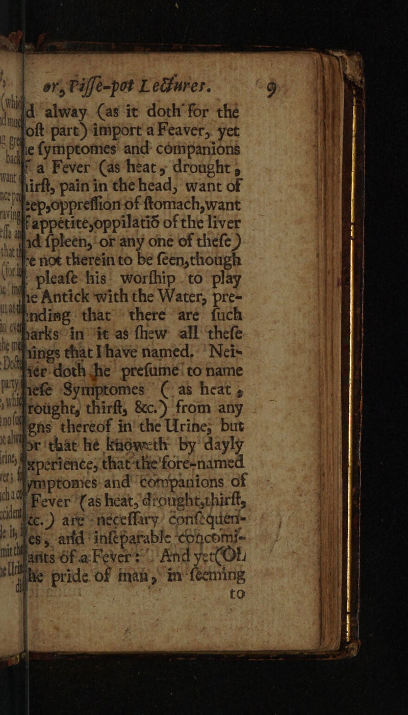 \ Id alway. Cas it doth’ for thé _, Jott: pare) import a Feaver, yet vie fymptomes and’ companions fa Fever (as heat 5 drought sep,oppreflion-of ftomach,want ¢ Srappetice,oppilatis of the liver ‘4nd {pleen, ‘or any one of thefe ) he not therein to be feen, though | pleafe his’ worfhip to play ne Antick with the Water, pre- i Mharks: in’ Gt as fhew: all ‘thefe ' Wymptomes:. and tompanions of Fever (as heat, drought,thirft, wee.) are -neceffary. conftquen- Tes, arid infeparable ‘concomi- Hatits Of .aFever? . And yet(OL abe pride of Man y ‘aioe ts 