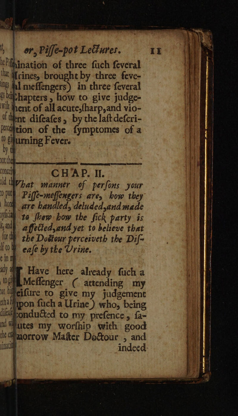 to floew how the fick party is il affected, and yet to believe that | the Doétour perceiveth the Dif= | cafe by the Urine. 7 Have here already fuch a “i Meflenger ( attending my ‘lifeifure to give my judgement al ipon fuch a Urine ) who, being ronducted to my prefence, fa- Mutes my worfhip with good Waorrow Mater Dof&amp;tour , and 