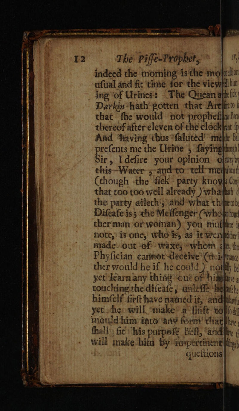 ave” , —— ~ on Oe eed CUE Me Re To eg             indeed the mornin ufual and fit ‘time me the viewht!! ing of Urines: |The Quean aptelc Darkin hath gotten that ‘Arefirtd | that fhe would ‘not prophietija:)in thereof after eleven of the clock} {p And thaving ‘tbus *faluted’ amelie bi prefents me the Urine 5 fayingttonh Sir, Idefire your opinion. ojamyb) this—Water- 5-and-to~tell-meimtint (though -the fick party know4i Con) that too too well already _) whathith ( the: party ailerh'jsand ‘what chim) Diftafe is; che Meflenger Cwhe-labo theriman orwonan): you mulfite | note, is one,’ Who te, as it Werimihe made. out-of) waxe; whom ty, tho Phyfician carinot decéive® Ciciefeyan: ther would -he if he could ) noth               fhell: fic ‘his purpef Weft, “arid lly will make hin by aaypercinent ft a | gucitions| 