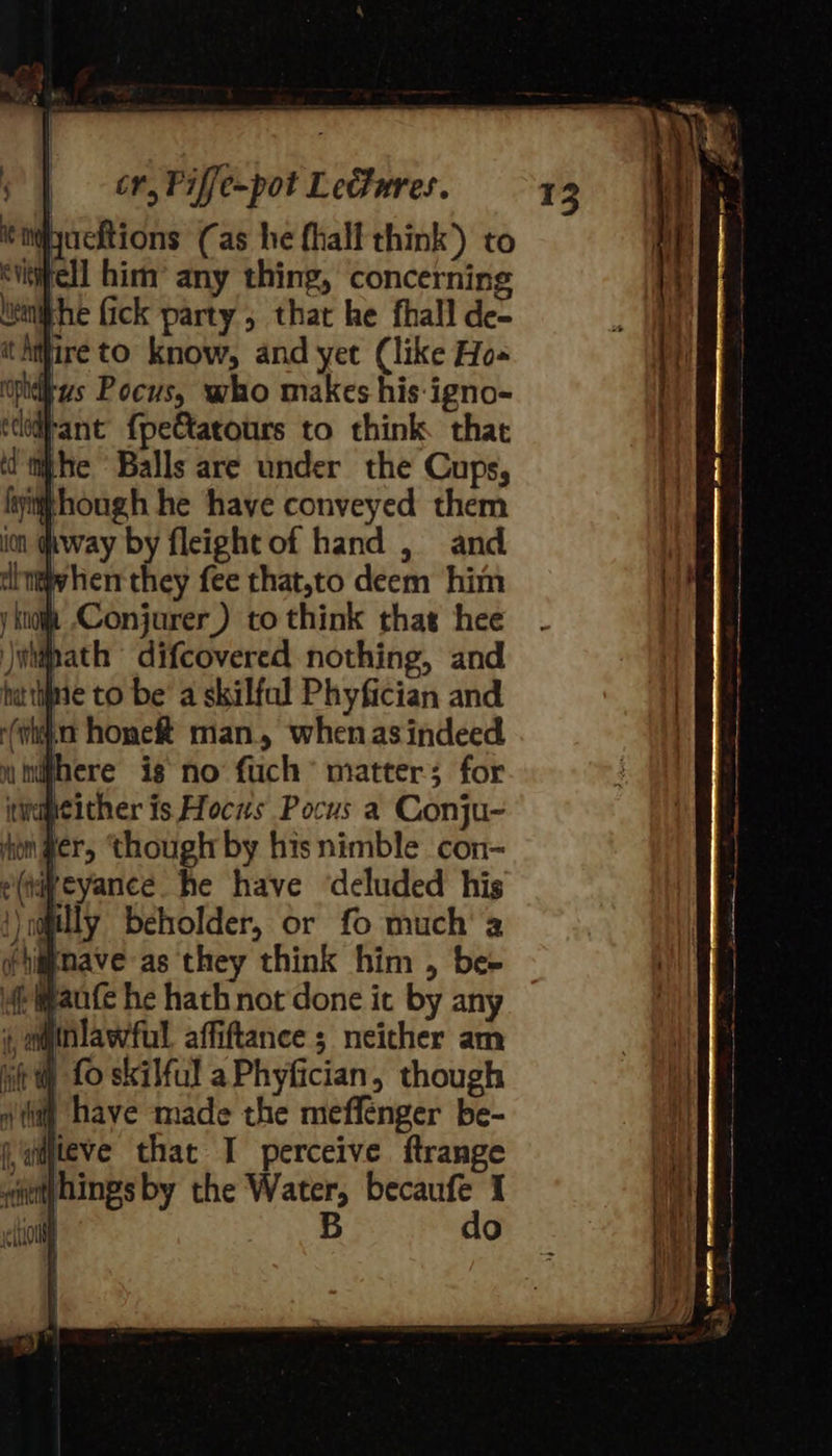 eiiyachions Cas he fhall think) to vtifell him’ any thing, concerning lvinifhe fick party , that he fhall de- thifire to know, and yet (like Ho- wpid-zs Pocus, who makes his-igno- ccoitant’ {pe€tatours to think that whe Balls are under the Cups, fyithhough he haye conveyed them im (hway by fleightof hand , and dittw hen they fee that,to deem him y ktoift Conjurer) to think that hee )wipath difcovered nothing, and hat tine to be’ a skilfal Phyfician and (wha hone man., when asindeed there ig no fuch’ matter; for itwapeither is Hoczs Pocus a Conju- hon ger, though by hisnimble con- e(aqpeyance he have ‘deluded his })n@jilly beholder, or fo much’ 2 (nave as they think him , be- if ante he hathnot done it by any ;, mminlawful affiftance ; neither am it) f0 skilful aPhyfician, though iti) have made the meffenger be- wmjleve that I perceive ftrange lo 5 do 