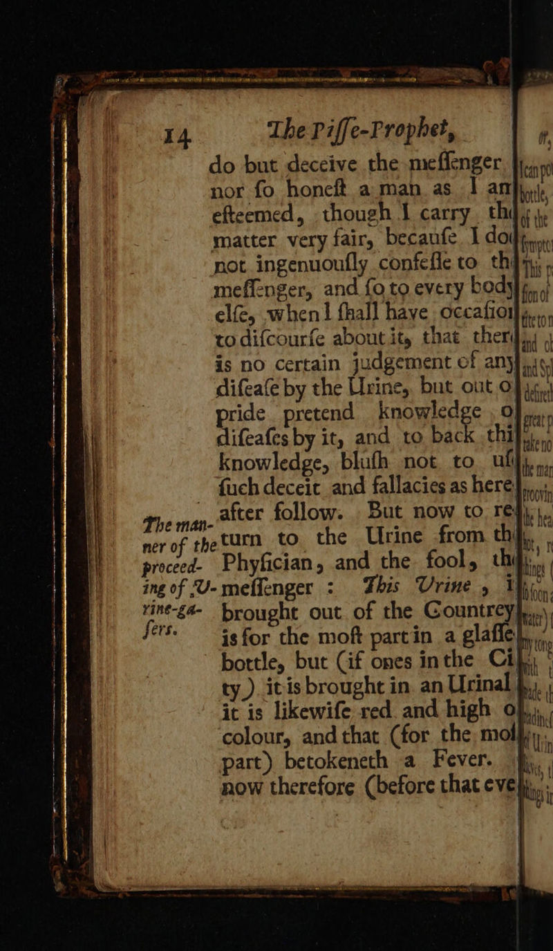 aa {FD do but deceive the meflenger. nor fo honeft aman as I an efteemed, though I carry. thi matter very fair, becaufe I do not ingenuoufly confefle to th}y, , meffenger, and foto. every body}, elfe, when! fhall have occafioiy todifcourfe about it, that therd). | is no certain judgement of anyfiic: difeafe by the Urine, but out 0} rm pride pretend knowledge , Of jn, difeafes by it, and to ike thi knowledge, blufh not to ull fuch deceit and fallacies as here’ turn to the Urine from. thi isfor the moft partin a gaffe}, bottle, but (if ones inthe Ci}. ty.) itis brought in an Urinal } it is likewife red. and high o},,, , colour, and that (for the mol}, part) betokeneth a Fever. ji. now therefore (before that eve| i ’ 