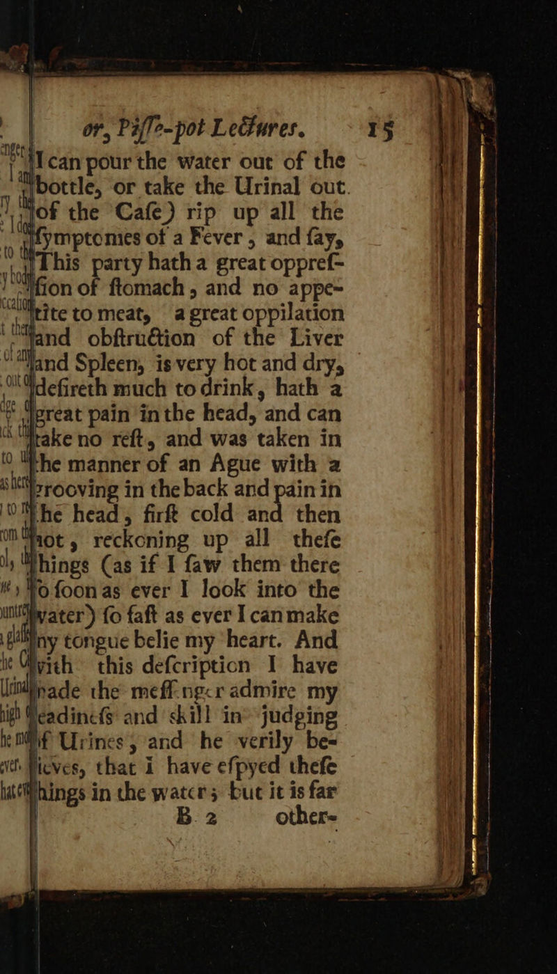 anger . ‘can pour the water out of the jfymptomies of a Fever , and fay, This party hatha great oppref- ~#fion of ftomach, and no appe~ “ itite to meat, a great oppilation ‘-yand obftruétion of the Liver “ “land Spleen, is very hot and dry, Odefireth much todrink, hath a * Jereat pain inthe head, and can ike no reft, and was taken in the manner of an Ague with a sit'rooving in the back and pain in OW he head, firft cold and then Ws hot » reckoning up all thefe things (as if I faw them there 0 foonas ever I look into the water) fo faft as ever Icanmake Wny tongue belie my ‘heart. And with this defcripticn I have nade the meff-ng&lt;r admire my peadinefs and skill in® judging Mf Urines, and he verily be= things in the water; buc it is far ! B.2 other- 