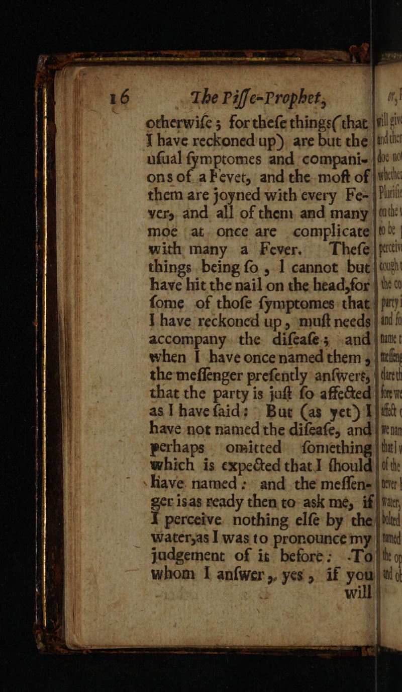 iy } Vig The Piffe-Prophet, otherwife; forthefe things( that jl si J have reckoned'up), are but the anther ons of..a Fevet, and the. moft of | we them are joyned with every Fe- } Pill yer, and. all of them and many | ii‘! moé at. once are complicate |t0% | with many a Fever. Thefe) pct things being fo , 1 cannot but | mi have hit the nail on the head,for | tit fome of thofe fymptomes: that} pit) I have reckoned up , ‘mutt needs} imi f accompany. the difeafe.; and } tun when I have once named them g | tilt the meffenger prefently anfwere, are that the party is jut fo affected | as I havefaid: But (as yet) Eiht have not named the difeafe, and | ten perhaps omitted fomething) ttl; which is expe&ed that! thould| tte Have. named: and the meffens jit! ger isas ready then to: ask me, if) Mat, I perceive nothing elf by the} biel water,as I was to pronounce my | Mined judgement of is before: -To) th whom I anfwer,, yes, if you to wi