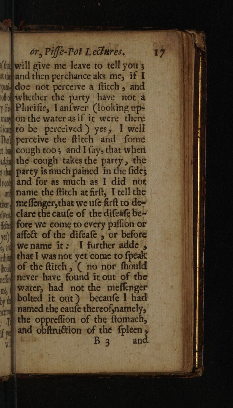 (tafwill give me leave to tell yous itthjand then perchance aks me, if I itdoe not perceive a fticch , and whether the party have not a y lef Plavifie, Tanfwer (looking up- many On the water asif ic were there Wto be perceived ) yes, I well perceive the ftitch and fome cough too; and J fay, that when alo the cough takes the party, ‘the ‘thal party is much pained in the fides }and for as much: as I did not name the ftitch at firft, I tell the me ffenger,that we ule firft to de« wit Clare the caufe of the difeafe Be- fore we come to every paflion or ‘affete of the difeafe , or before ‘wename it: I further adde’, ig that I] was not yet come to fpeak ) of the ftitch, ( no nor fhould «fog never have found it out of the ) water, had not the meffenger bolted it out) becaufe 1 had cen, Hamed the caufe thereofnamely, . Me the oppreffion of the ftomach, a | B 3 and. 