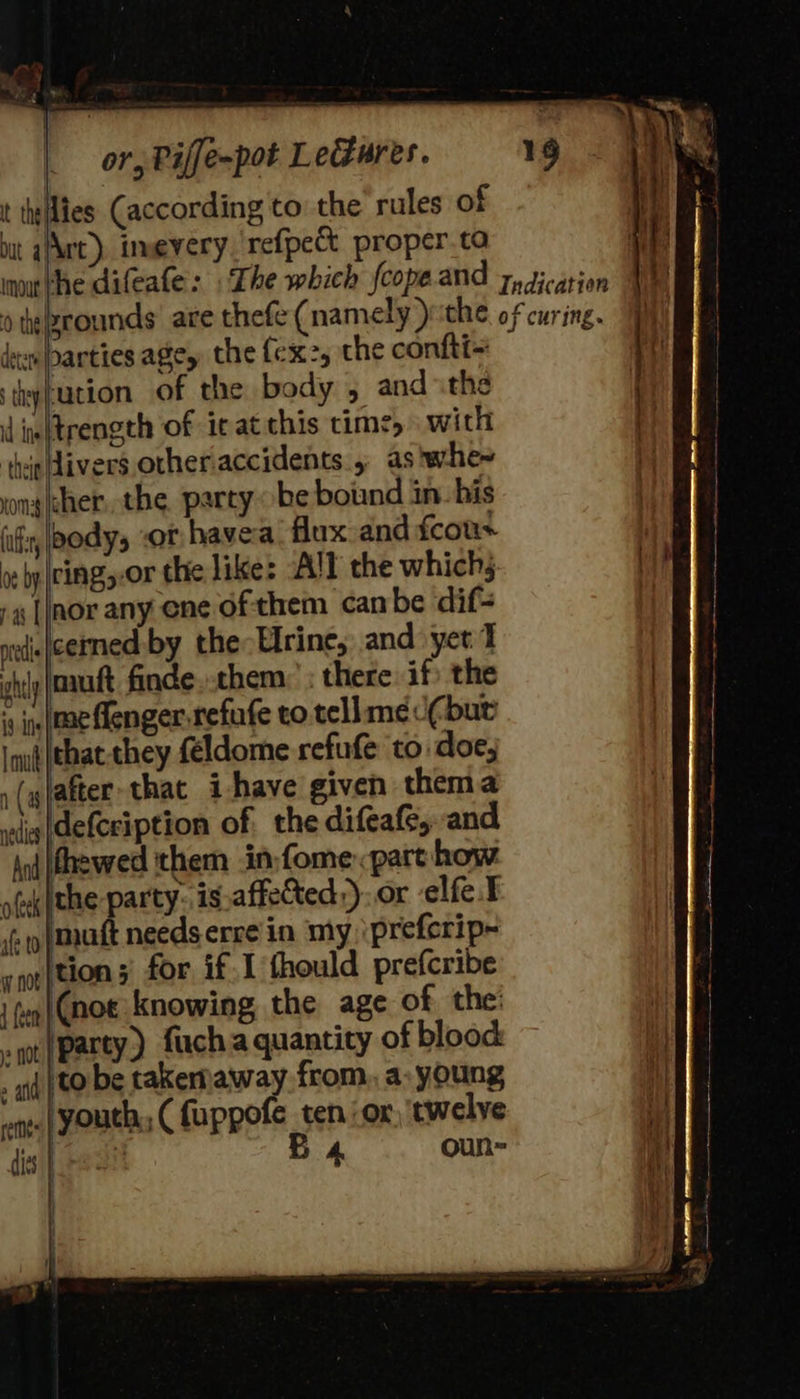                          or, Piffe-pot LeGures. t thellies. (according to the rules of ut aAwt), imeyery ‘refpect proper.ta not the difeafe: The which fcope.and yy gicarion 0 tiezrounds’ are thefe (namely )rithe. of curing. id deen arties age, the (cx, the confti= | ‘thyfucion of the body ; and «the id inn ftrength of it at this time, with . ‘thipldivers other.accidents , as'whe- vonghher, the party be bound in. his iif, body, -or havea. flux and fcous | ring, .or the like: All the which; Wi nor any ene of them canbe dif- | ned. |cerned by the Elrine; and yet I i gl mutt finde. them: : there if: the . sin me Aenger-refufe to. tellame if but | iu} (that-they feldome refufe to doe; i (ylafter that i have given them a vedi (defceiption of the difeafe, and And thewed them in:fome. part how afek Pte pay, is.affected,). or elfe.t if p\matt needs erre in my \prefcrip- yp}tion 3 for if 1 fhould prefcribe |p |Cnot knowing the age of the: - got (party) fuch a quanticy of blood . iq to be takernaway from, a, young i wpe. | Youth, ( fuppofe tenor, twelve i dis | ne! B 4 oun ik | |  oe by 7 a |           