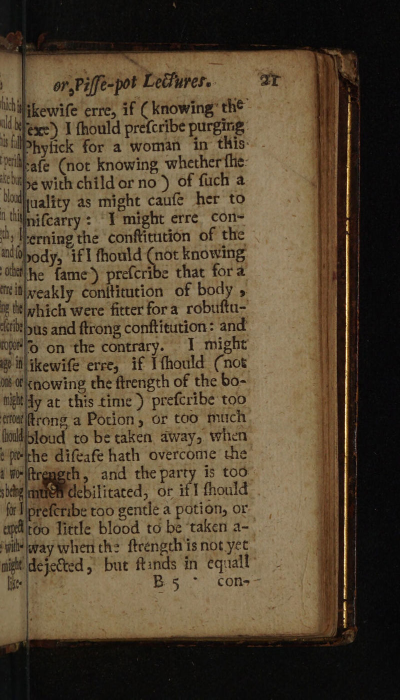  | 3.                            or Piffe-pot Ledures. hihi kewife erre, if ( knowing’ th® bi eage) I fhould prefcribe purging ‘SilPhyfick for a woman in this: | till-afe ‘Cnot knowing whether fhe s otibe with child or no ’) of fuch a Shihiaality as might caufé her to | | i thitinifcarry : “Y might erre con- | My Therning the conftitution of the ndhody, if] fhould (not knowing ‘otitthe fame’) prefcribe that fora mil|weakly conftitution of body , Hh if tit] which were fitter fora robuftu- “itittlpas and ftrong conftitution : and pH l% on the contrary. I might . itlikewife erce, if Ifhould (not | Om l&lt;nowing the ftrength of the bo- nigitidy at this time ) prefcribe too efouttrong a Potion, or too mich hold)5toud to be taken away, when Hpitidhe difeafe hath overcome the i WelAreperh, and the party is too sheng mene clebilitaced, or iff fhould | fr lipreferibe too gentle a potion, or i uiitoo Tittle blood to be ‘taken a- it ‘yi way when th: ftrength is not yet ! Ite B5 ° con-- if  