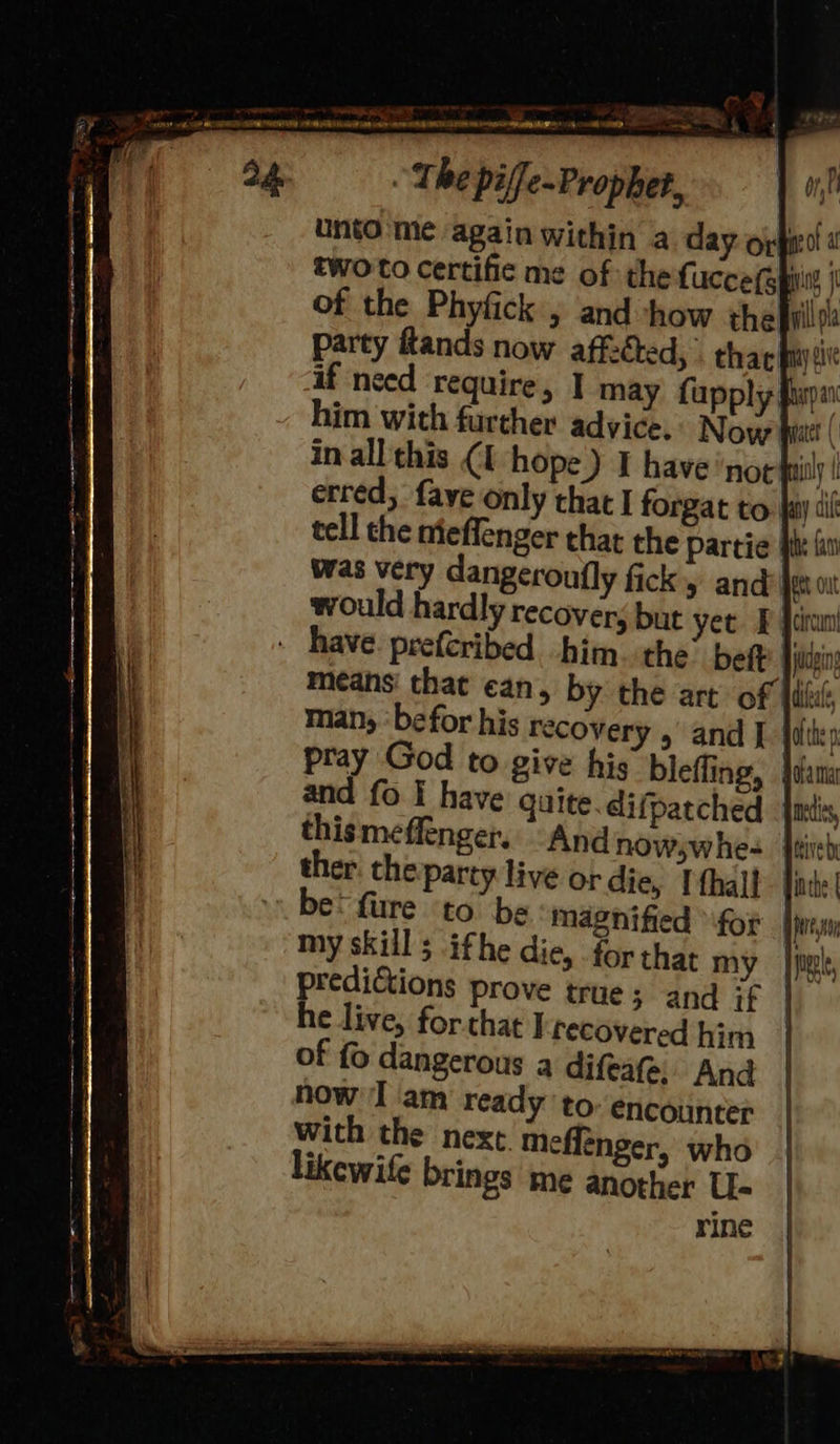 The piffe-~Prophet, ! Unto'me again within a day oy get a two to certific me of the fucce fg pi j of the Phyfick , and how the vill party ftands now affzcted, thar fy alt if need ‘require, I may fu him with further advice. in all this erred, fay tell che nie man, ‘befor his recovery 5 and | jien pray God to give his bleffing, | and fo I have quite difpatched mts, thismeffenger. “And nowswhe- ther: the party live ordie, Ifhall- {in be: fure to be magnified for ney my skill; ifhe die, for that my | pil, he live, forthat ] recovered him of fo dangerous a difeate. And now ‘I ‘am ready to: encounter with the next. meflenger, who likewife brings me another U- rine 