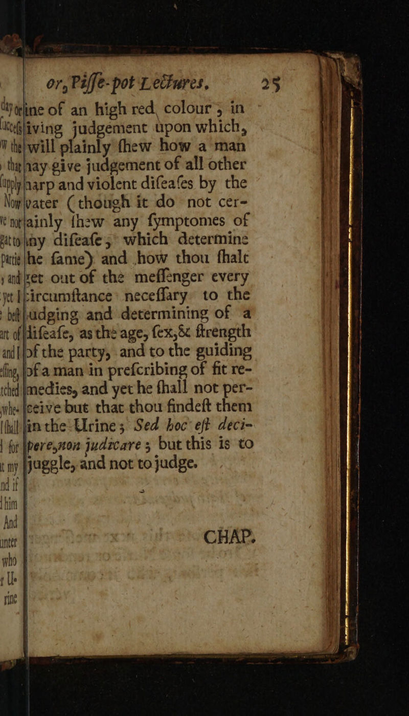 (ty qdine of an high red, colour’; in KeGliving, judgement upon which, W the} will plainly thew how a man tha aay-give judgement of all other ppl harp and violent difeafes by the \oyleater ( though it do not cer- ntlainly {hew any fymptomes of uttomny difeafe; which determine pati jhe fame): and .how thou fhale iézet out of the meffenger every jet Eircumftance* neceffary to the adging and determining of a (difeafe, as thé age, fex,& ftrength of the party, and to the guiding s, jof aman in prefcribing of fit re- inedies, and yet he fhall not per- ceive but that thou findeft them (| fin the: Elrine 3 Sed hoc’ eft deci- (juggle, and not to judge. =