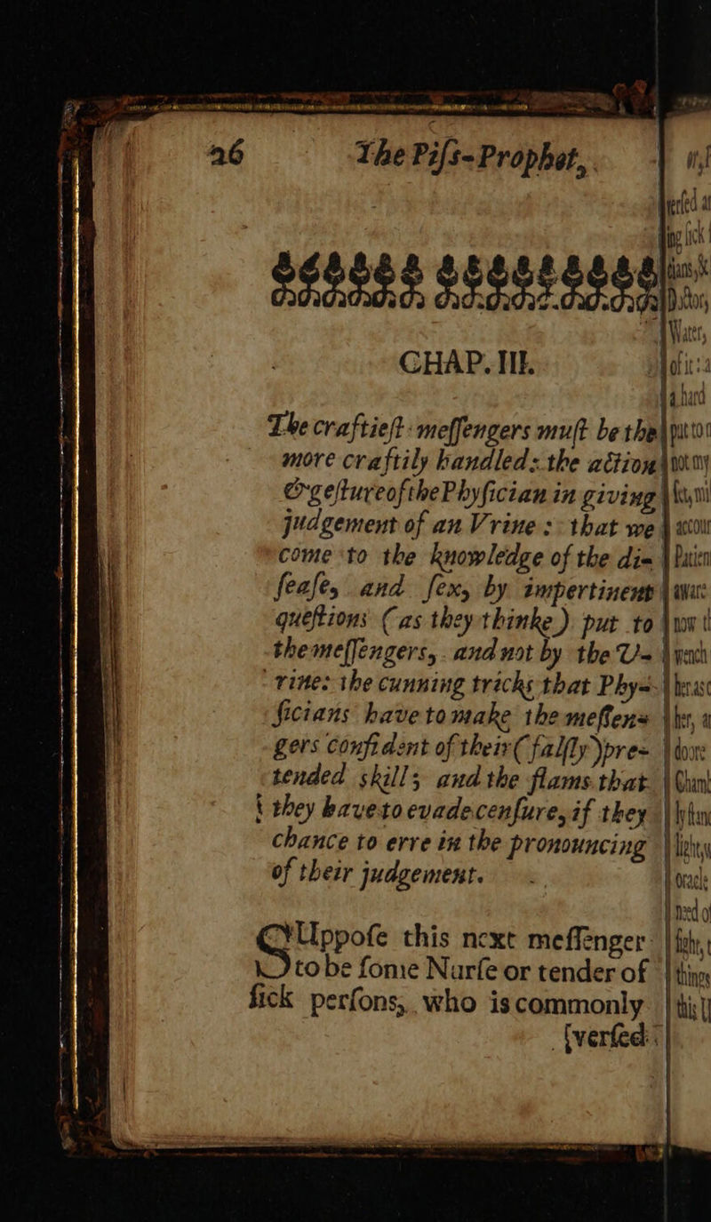 y Seyi R By TPE ea oe ee, ie eS 26 = The Pifs- Prophet, . “a8 . penta sd, esi ~ we « KADEN eA 9 MA GOT BIR NOESY A Rh IAS A CNAt AN peter ara TON NLR NG. be Ick : Seages segstsgedl: CHAP. IIE. i fi na fara The craftie/t: meffengers mut be the\ po more craftily handled:.the action wy orgeltureofthePhyfician in giving \ Wy judgement of anVrine :- that we \ wil come to the knowledge of the dim | batt feafey and fexy by. impertinenp | wu queftions (as they thinke ). put to \ww | themelfengers,. and not by the Ua \yeh vines the cunning tricks that Phys Derasc Sicians havetomake the meffens he, a gers confident of their( fally)pre= | tox: tended skill; and the flams.that. \ Guo \ they havetoevadecenfure,if they | lym chance to erve in the pronouncing Heh of their judgement. Horace Hed CG ipote this next meflenger | fst, tobe fome Narfe or tender of | thin fick perfons,, who iscommonly. | ti Uverfed:<