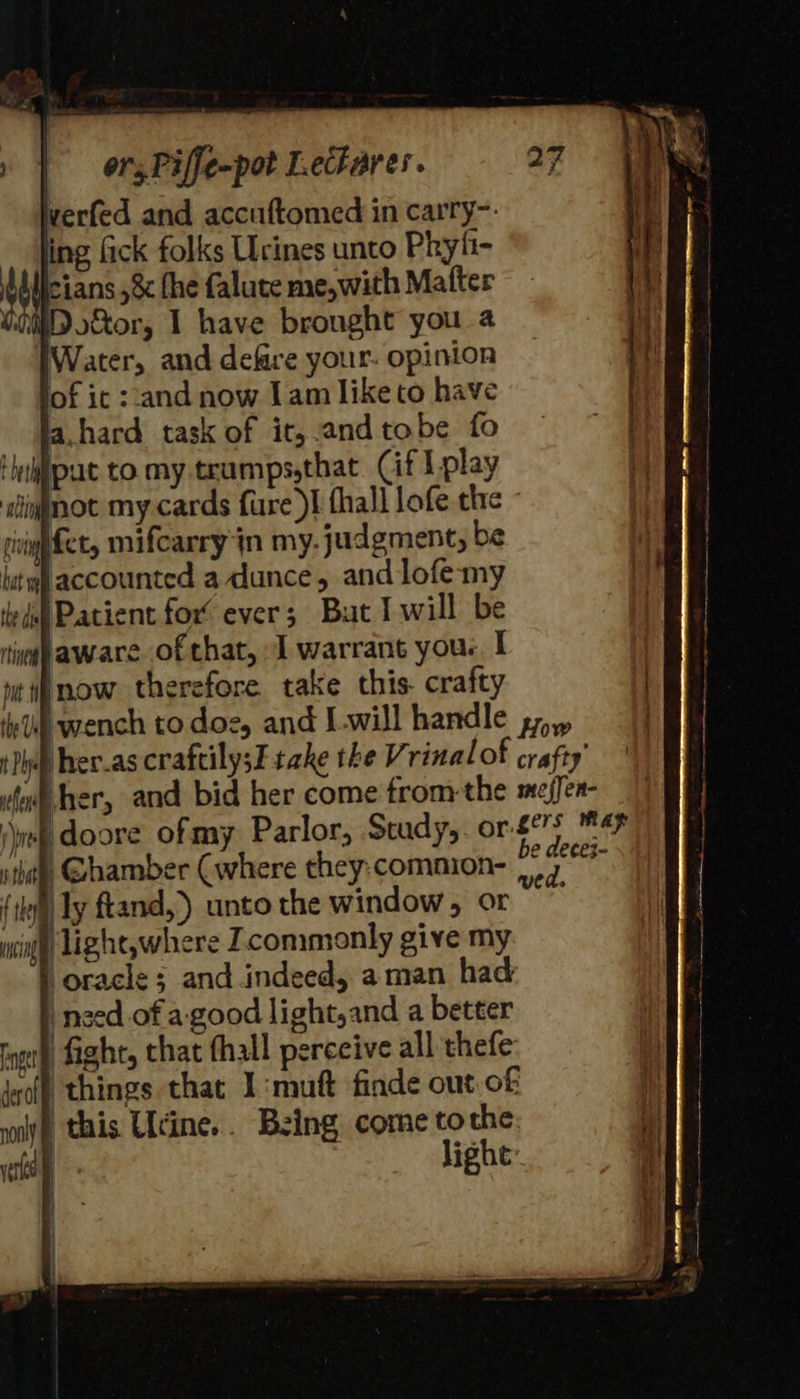werfed and accuftomed in carry~: ing fick folks Ucines unto Phyfi- licians ,&amp; fhe faluce me,with Mafter Wii o&amp;or, 1 have brought you a Water, and defare your: opinion of it ‘and now Jam like to have a,hard task of it,.andtobe fo Hnjput to my teumps,thac (if TL play ignnot my cards fure I fhall lofe the cig et, mifcarry in my. judgment, be bat wl accounted a dunce, and lofe-my dul Patient for’ ever; But I will be ring haware ofthat, J warrant you. I iu mow therefore take this. crafty Ll : ved. (1k) ly ftand,’) unto the window, or mci ‘light,where commonly give my need of a-good light,and a better fight, that fhall perceive all thefe things that I:mutt finde out of this Udine... Being come tothe: | lighe: 