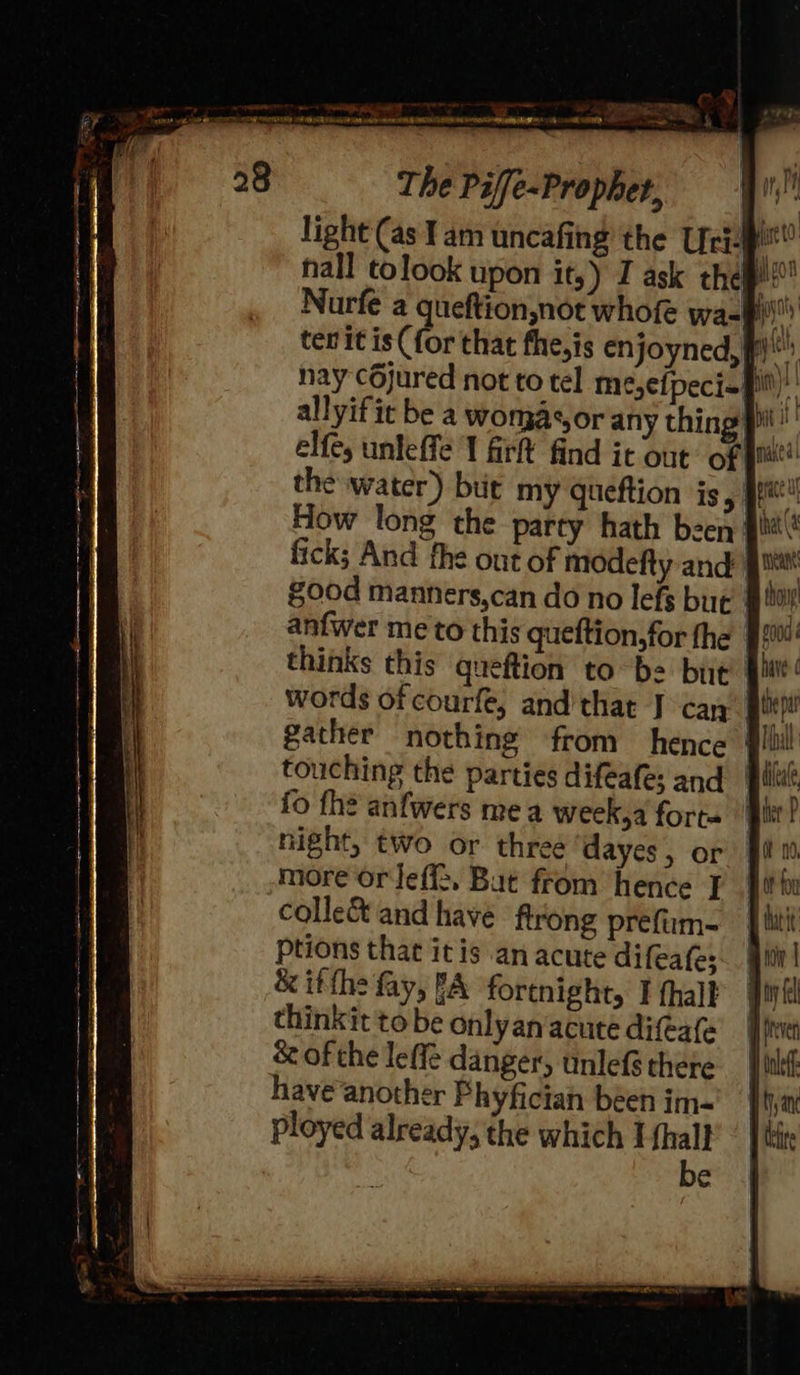 _ * ae ay ee IT f wy ¥ : LAN ORD ARIE Ca Me ek Peete Ce A or any thing pil IT firft find it out’ of | val the water) bit my queftion is Pe la How long the party hath been’! fick; And the out of modefty and’ good manners,can do no lefs but anfwer me to this queftion,for fhe | thinks this queftion to be but’ ? words of courfe, and’that J can g*) gather nothing from hence | | touching the parties difeafe; and fo the anfwers me a week,a forte night, two or three ayes, or more or Jeffs, Bat from hence J] colleé&amp; and have ftrong prefum- ptions that it is an acute difeafe; &amp; itth: fay, fA fortnight, I thall thinkit to be onlyan‘acute difeafe &amp; of the leffe danger, unlefé there have another Phyfician been im- e 