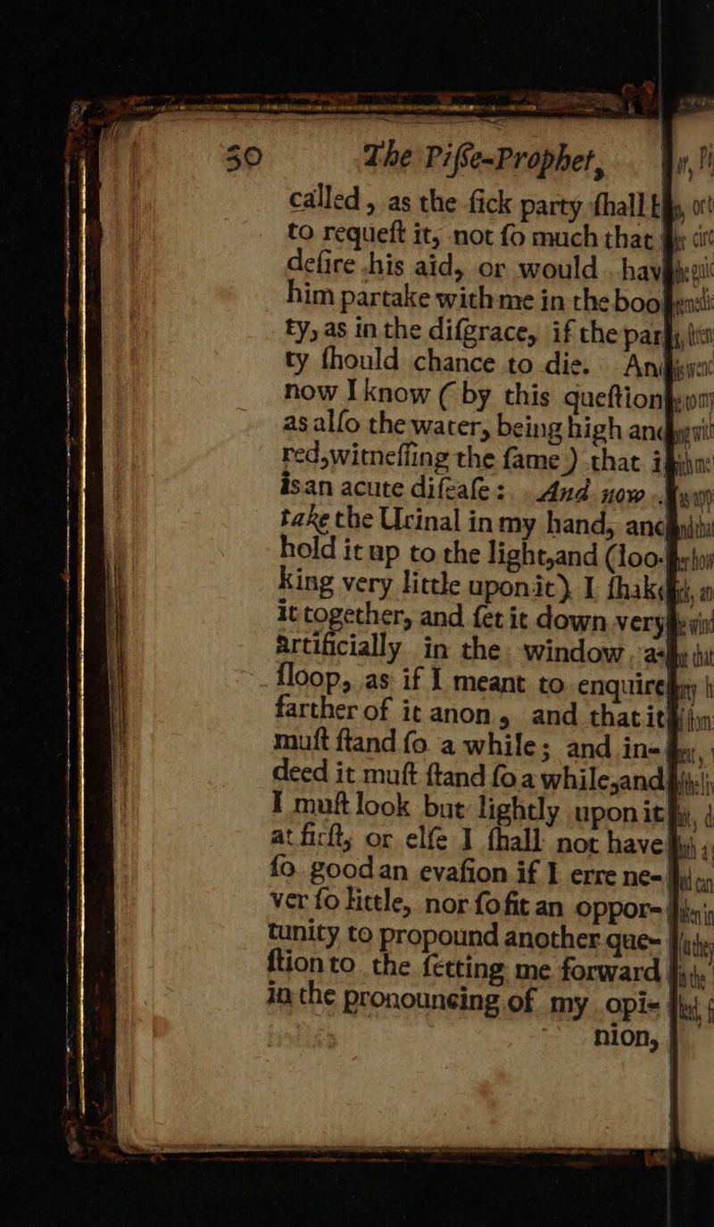 4 . s EN 8 LURES EADS rAd, 0 ML NDS RENE EMERY A RARE neko lt AN \ontrtr rttoran IS NSE . The Pifse~Propher, called , as the fick party fhall tf to requeft it, not fo much that i defire .his aid, or would . hav he gn im partake with me in the boo fea ty, as in the difgrace, if che park {ie ty fhould chance to die. Anibiwex now I know (by this queftion}yom as alfo the water, being high and it red,witneffing the fame) that. ipiha: isan acute diftale:. And now. 4810) take the Urinal inmy hand, ancl hold it up to the light,and (loo. Mek King very little uponit) I {hake it together, and fer it down very artificially in the window, ah floop, as if I meant to enquires farther of it anon, and thatit muft ftand fo. a while; and in-| deed it muft ftand foa Bite! I muft look but lightly upon ith) at firft; or elfe I fhall- not have} fo. goodan evafion if I erre ne=| wt can ver fo little, nor fofit an OPPpor= Hilen's tunity to propound another gue- | thy ftionto the {etting me forward Bathe. in the pronounsing of my opi= fhe | nion, | 7 oo 