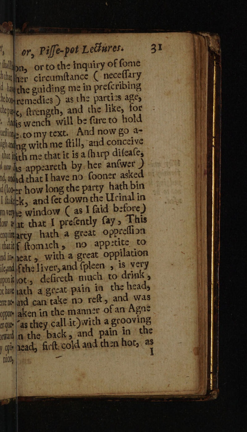                                 ', | or, Piffe-pot Lectures. ‘al n, orto the inquiry of fone Mth her circumftance ( neceflary ( hitthe guiding me in prefcribing iremedies ) asthe partics age cpa ftrength, and the like, for , Ais wench will be fure to hold icllonjs go my text. And now go a- Phaing with me ftill, aud conceive it ite me that it is a {harp difeafes appzareth by. hee antwer ) it) thd chat I have no fooner asked d (loom how long the party hath bin I kkbk, and fet down the Urinal in mujhe window ( as I faid before) | om tat that I precéntly fay, This | cgiitlarcy hath a great oppreflion iatitlf fromach , no app:tite, to rdinmleat » with a geeat oppilation ‘eand\fthe liver, and {pleen. , is very imnitlot:, defireth much to drink , chithath a geeat pain ia the head, otnlard can taxe no reft, and was oppo |akken.in the manner of an Agne | agit as they, call it)with a grooving Hy madi the back, and pain in the i yjisiagad, ficft:cold and.chen hot, ” — iON, or   