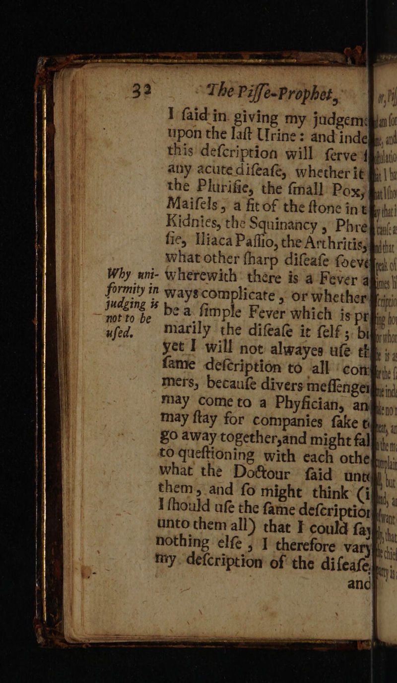 The Piffe-Prophet, I {aid in. giving my judgem¢# upon the laft Urine: and indefiy, a this defcription will ferve (Bay: any acute difeafe,, whether it My | | the Plurifie, the fmall Poxy Bul Maifels, a fitof the ftone in ty tha Kidnies, the Squinancy > Phre fie, Hiaca Paffio, the Arthritisy what other tharp difeafe Why ani- wherewith’ thére formity in gy judging is be not to be ei yet I will not alwayes ufe ehh ; ‘ fame defeription to call‘ comfy. mers, becaufe divers meflengerpyins may come to a Phyfician, ani)... may ftay for companies fake ti et, to queftioning with each othe ni what the Dotour {aid untis) |, them, and fo might think Cia I fhould ufe the fame defeription}y,.. unto them all) that F could fayb nothing elfe , I therefore vary «: niy. defcription of the difeafe},.,.: : and} 