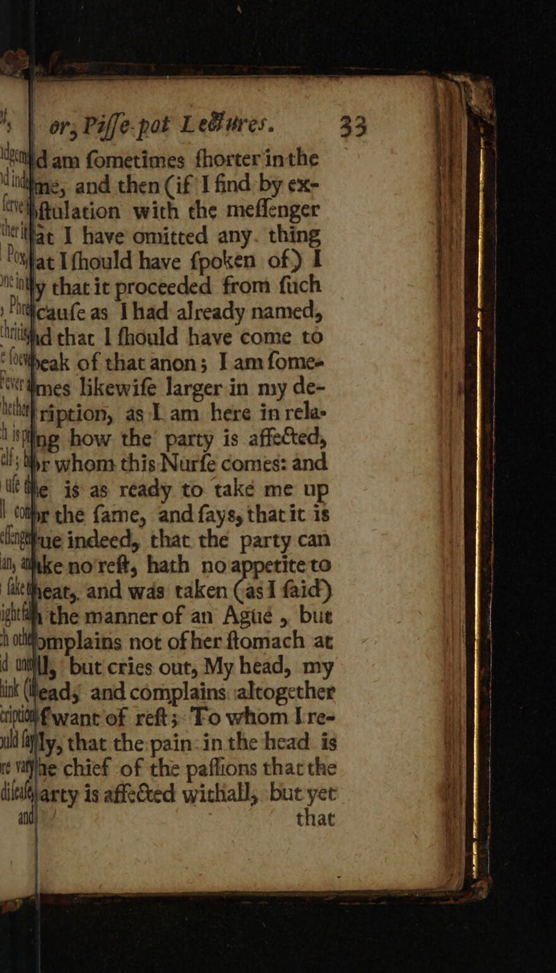 ‘etd am fometimes fhorter inthe “uiime, and then (if ‘I find -by ex- ‘Nehftulation with the meffenger “eat I have omitted any. thing ‘Oat [fhould have fpoken of) I ity chat it proceeded from fuch \Finticaufe as Ihad already named, ‘tifa thac 1 fhould have come to ‘littheak of that anon; I am fomes Ww mes likewife largerin my de- lthe ig as ready to take me up | Cotte the fame, and fays, that it is ‘higtiue indeed, that the party can ‘thke no'reft, hath no appetite to ‘littheat, and was taken (as I faid) ight the manner of an Agué , but | Ont but cries out, My head, my ink (ead and complains: altogether ifwant of reft;.'Fo whom [re- ull fifly, that the:pain:in the head. is ie vane chief of the paflions that the dittdtlarty is affected withiall, but yet and that 