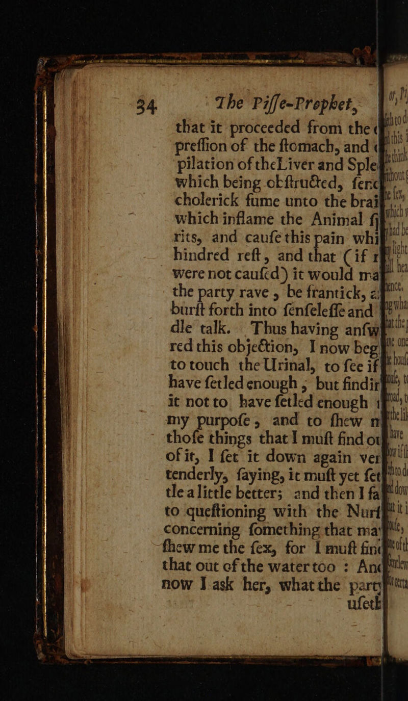 Ws a oy GATES NN OES IA FRR UN Herd SAN ee UT HTN INC LN OR RN MSE, fh ———— ae ~ ermene ia The Piffe-Prophet, that it proceeded from the (fF ...: preflion of the ftomach, and f ,. pilation of theLiver and Splehy which being okftrued, fercf. cholerick fume unto the braij which inflame the Animal fj rits, and caufe this pain whi}, hindred reft, and that (if 1; were not caufed) it would maf the party rave , be frantick, 2) ha burft forth into fenfeleffe and’ a dle talk. Thus having anfwh™ red this objeftion, I now beg totouch the Urinal, to fee if have fetled enough ; but findir it not to, have fetled enough 1p! my purpofe, and to fhew nf thofe things that I muft find of” ofit, I fet it down again ver tenderly, faying, ic muaft yet fet tlealittle better; and then] faye™ to queftioning with the Nurt concerning fomething that maf fhew me the fex, for I muft find? that out ef the watertoo : And now J ask her, whatthe party ufeth 