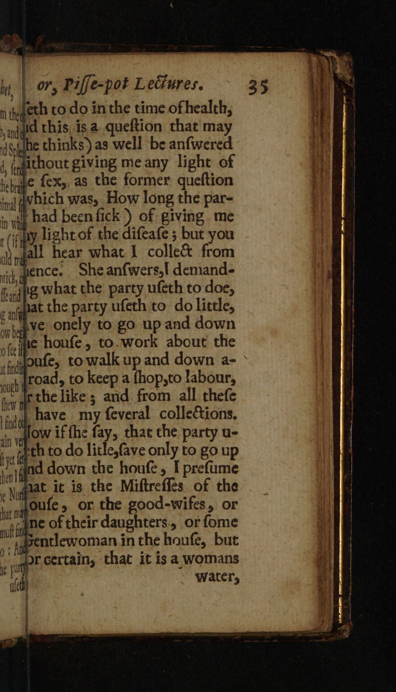   ly. | or, Piffe-pot Lecures. niegeth to do in the time of health; and jid this. isa queftion that may (Side thinks) as well be anfwered jqfithout giving me any light of thn. 6X5. as the former queftion inal vbich was, How long the par- in ah Bad been fick ) of giving me (fp lightof the difeafe ; but you ngall hear what 1 colle from vik, quence She anfwers,! demands aq what the party ufeth to doe, 5 pat the party ufeth to do little, °'w ive onely to go up and down ie houfe, to.work about the       natn ofee it find} ; ugh (hey tt oad, to keep a fhop,to labour, the like; and. from all thefe ete have my feveral colleions. sn ve O™ if the fay, that the party u- ca Geta to. do litle,fave only to go up ind down the houfe , I prefi jqiq{ad down the houfe, T prefume Naat it is the Miftreffes. of the ne poule » or the good-wifes, or wf fhe of their daughters. or fome “4 agentiewoman in the houfe, but or certain, that it isa womans | water, - 35                            