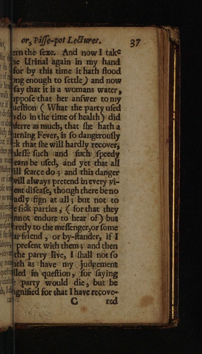 ermthe fexe.. And now take jae Urinal again in my hand for ‘by this time ‘it hath ftood jong enough to fettle ) and now fay that it isa womans water, , pppofe'that her anfwer tomy ‘_ daeftion ( What the party ufed Dado ‘in the’time of healch ): did , fieetre ‘as much; that: fhe hatha “) “Surhing Fever, is fo dangeronfly ok that fhe will hardly recover, faleffe fuchy arid <fuchi {peedy leans be’ ufed, and yet ‘that all ill fcarce-do 5: and this danger mill always pretend in every yi- ent difeafe, though there beno OWWadly iffen at/all5 but not: to ine fick parties ; ( for that ‘they upaot ‘endure-to ‘hear! of } but ‘i0ttsretly to-the me flenger,or fome i helilar friend > or by-ftander, if I prefent withthe: and then {waiedhe parry live, 1ifhall noe fo f lich ‘as thave'' my judgement suits “party awould’ die, but ‘be iignified for that I have recove= G red 