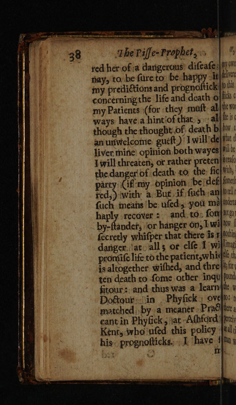    EAA  aN ane in Me ere Ge ec elton” Tet ,, apn naa eR macs rte ee ie oe pth Se eT ee ey —~e 38 The Piffe- Prophet, red her of a dangerous’ difeafe 0) nay, to, be fureto be happy -it iver my predictions and prognofticki! this concerning the life atid-death: oj iss ¢ my Patients :(for ‘they matt allt Ho ways havea hintiof that. 5 al) ft is though the thougbt.of: death bj or | an unwelcome gueft,)’ J will’de}ia liver mine’ opinion both wayes}l Lwill chreaten, or rather preeen} sto the dangeriof death to the; fic with; party \Cif-my opinion ‘be defi fon red,) (with a, But if fach ,anj tol: fach means ‘be: ufed:,. you maj haply recover : and. tos forme by-ftandet, ‘or hanger on, 1 wij fecretly whifper that there fis xin danger, iat. alls or elfe 1 wi lima’ promiife life to the patient,whidik th is altogether wifhed, and thre}! for ten death to fome other ingu} pind fitour:. and thus was a learnt y Dogtour in . Phyfick » ove}: matched; by a meaner Praciicte eantin Phyfick, jat Afhford 'ppteiy Kent, who nfed this policy tal; his. prognofticks, , I ‘have 1M y      it,                          