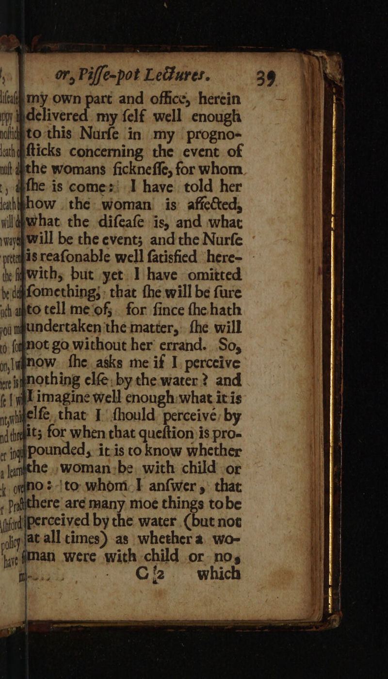 my own part and office, herein py delivered my felf well enough poli to this Nurfe in my progno- iath@fticks concerning the event of nit the womans ficknefle, for whom fhe is comes! 1 have. told her lathtphow the woman is’ affected, ildbwhat the difeafe is, and what ware Will be the event; andthe Nurfe he igwiths but yet I have omitted Afomething; : that fhe will be fure ich upto cell me‘of;. for fince the hath oinpundertaken the matter, fhe will mot go without her errand. So, nlugnow. fhe asks me if I. perceive we nothing elf. by the water? and (| wt imagine well enough:what itis nyinetfe, that I: fhould perceive: by sidits for when that queftion jis pro- nit pounded, itis co know whether » jampthe ., woman:be, with child or ono. -ito. whom anfwer 5: that . Prtithere’ are many moe things tobe ‘ud perceived by the water (but not leg at all cimes) as whether a wo- tare HAN were with child or no, | | - Giz. which