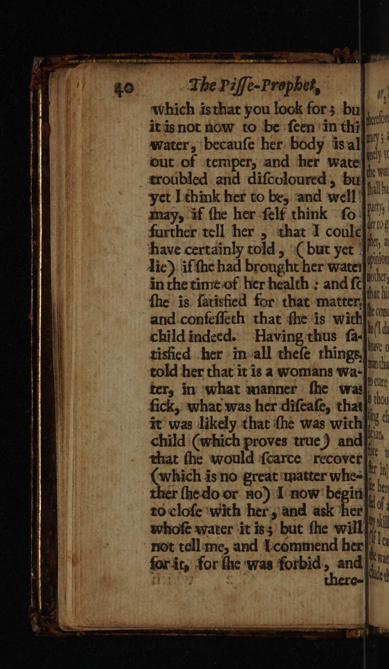 Ny oad mes Sieetliad SUR MICOENA PRR RR COC AS our mer OTR AL Tie ns ornament he aoe The Piffe-Prophet, which isthat you look for; bul, | itisnot now to be :feen'in thi} . water, ‘becaufe her. body isal ak out of temper, and her wate} a erotibled and difccloured, bul) yet: Lthimk her to be, and well}! ” may, if fhe her felf think foi}? further tell her , that I coule},”* ‘have certainly told, ( but yet | fs 2 die). ifthe had brought her watet a in the time of her health ; and fet fhe is farisfied for that matter}, ~ and. confeflech that fhe is with,’ child indeed. ‘Having:thus fa- tistied her imvall thefe things, told her that it is a womans wa- ter, in ‘what manner fhe wai fick, what was her difeafe, that}. it was likely that {he was with],. child (which proves true) andj,” that the would ‘{carce recover (which is'no great ‘matter whe ther fhedo or no) I now’ begin}, 10 clofe ‘with her:and ask ‘her| whofe water ‘it iss’ but fhe will not tellume, and Lcommend her ‘ for it, for fhe was forbid, and} there=| 