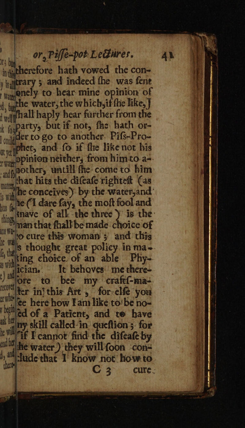 erefore hath vowed the con= fhall haply hear farcher from the der to go to another. Pifs-Pro- phet, and fo if fhe like nor his opinion neither, from him-to a-- nother, untill fhe: come to him he conceives: by the water;and’ he (1 dare fay, the moft fool and is thought great policy in ma-. It behoves: me there- ied of a Patient, and te have: if Fcannot find the difeafe-by he'water.) they willfoon ‘con- ludethat 1 know not’ howto. C 3 cure