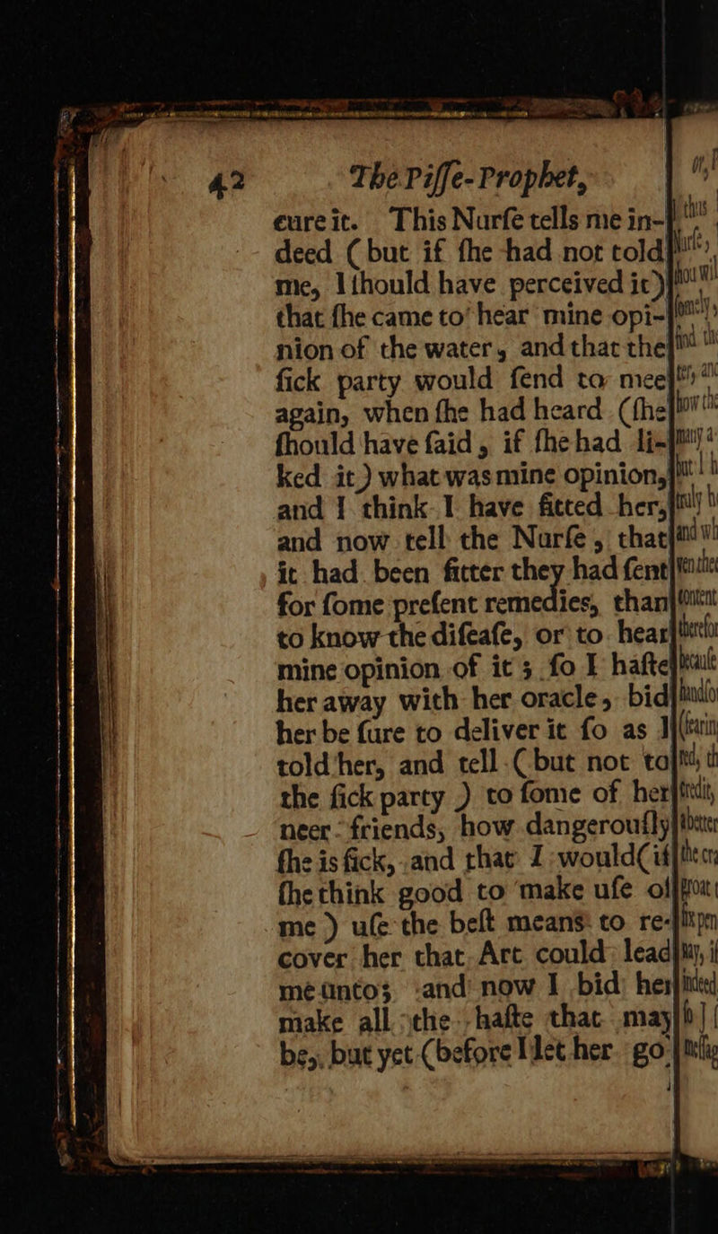 ae SD ; oe NR nr er ee i ey er eure it. I deed (but if fhe had not told}, mie, Iihould have perceived ic )}™” that fhe came to’ hear mine opi-}™! nion of the water, and that the}i™  fick party would fend ta meej*” again, when fhe had heard (thej fhould have faid, if fhehad 1i-]M ked it.) what wasmine opinion,}} and 1. think. 1 have ficced her,]™ and now tell the Nurfe , that}i! it had been fitter they had fent|ttul for fome prefent remedies, thanj ttt to know the difeafe, or to. hear tere mine opinion of it; fo I haftefitalt her away with her oracle, bid hal her be fare to deliver it fo as J){tuit told ‘her, and tell.Cbut not to ha, th the fick party ) to fome of her}ttti, neer “friends, how. dangeroufly| bit fhe is fick, and rhat: 1 -would(id}itm the think good to ‘make ufe offfo me ) ule the beft means: to re-fikpm cover her that.Art could: leadjm, i mento; -and now I bid) herjitded make all sche. hafte that. may i] | be,, but yet (before Tlet her go jt 