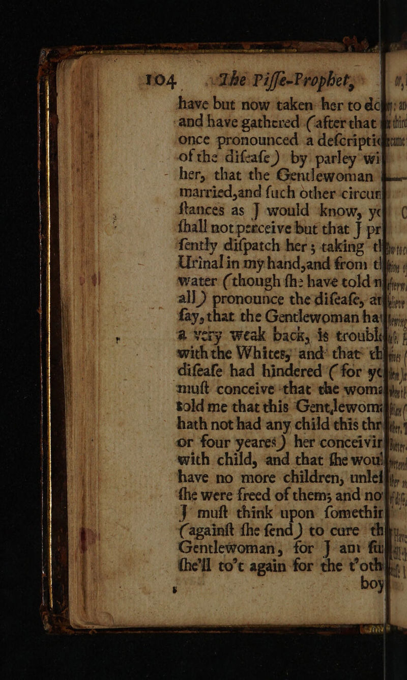 ej omni The Piffe-Prophet, have but now taken~her to dc: and have gathered (after that § once pronounced .a defcripridhnn ofthe difeafe) by parley wif her, that the Gentlewoman | married,and fuch other circur ftances as J] would know, yc {hall not perceive but that J pr fently difpatch her ; taking tify Urinal in my hand,and from thy water (though fh: have told ern all) pronounce the difeafe, arghin fay, that the Gentlewoman ha! bw a very weak back, 46 troublifys | with the Whites, and* that chi . difeafe had hindered'( for yeh) muft conceive ‘that the woma}}y;) told me that this Gentlewomifiy: hath not had any child this chryy, or four yeares) her conceivirgjy,, with child, and that the woul, have no more children, unletfj,., the were freed of them; and noifiys J muft think upon fomethit}) (againft fhe fend _) to cure thin, Gentlewoman, for J anv fap the’ll to’ again for the t’othifiy boyy 