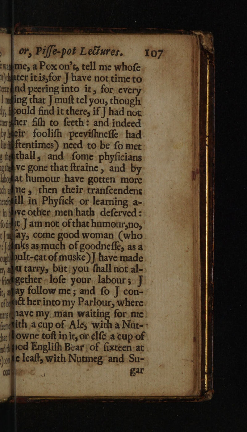 107 #me, a Pox on’t, tell me whofe i\qater itis,for J have not.timeto tend peering into it, for eve | mging thar J muft tel you, though tould find it there, if J had not ne (goer Sth to feeth: and indeed weit foolifh peevifhnefle had iegftentimes) need. to be fo met a h@thall ,- and. fome. phyficians ive gone that ftraine , and by gat humour have gotten more chagme 5 then their tranfcendent ell in Phyfick. or learning a- ‘ic eve-other men‘hath deferved : ac] am not of that humour,no, §ay; come good woman (who jdinks as much of goodneffe, as a #pult-cat of muske)] have made ju tareyy but: you fhall not al- ii@gether -lofe your labour 5> J may follow me; and fo J con-~ it her into my Parlour, where ave my. man waiting for me ith acup of Ale, wich a Nar-~ jowne toft init, or el{e.a cup of iod Englith Bear vof fixteen:at je leaft, with Nutmeg” and Su- gar 