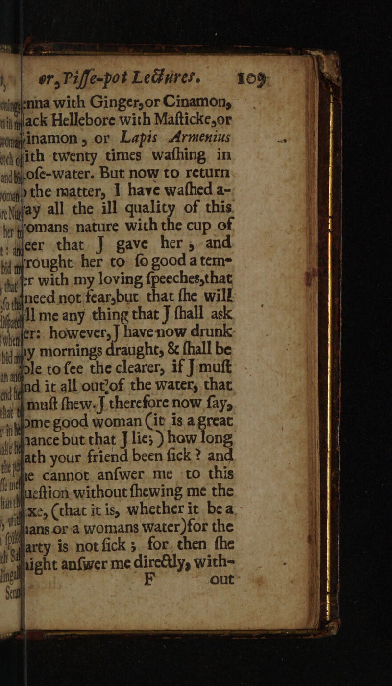 iigenna with Ginger,or Cinamon, ijqdack Hellebore with Mafticke,or egpinamon , or Lapis Armenius ay gith twenty times wafhing in id ofe-water. But now to return ego the matter, 1 have wafhed a- yay all the ill quality of this. jyomans nature with the cup of ,yleer that J gave her, and jrought her cto fo good atem= 41 me any thing that J fhall ask der: however, |] havenow drunk: hy mornings draught, &amp; fhall be ple tofee the clearer, if J mutt 