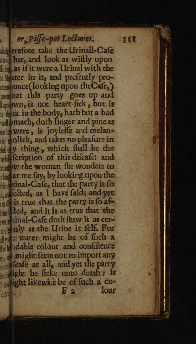 ldgherefore: take theUfrinall-Cafe kj her, and look as wiftly upon : by as if it werea Urinal with the fater in it, and prefently ‘pro- munce(looking upon theCafe,) jnat this party goes up and pwn, is not heart-fick , but.is Wnt in the body, hath but a bad bmach, doth linger and pineas Awere, is joyleffe and melan- it, @olick, and takes no pleafure in feipy thing:, which fhall-be the gostcription of this difeafe: and ap wothe woman. {he wonders to soya me fay, by looking upon the -infgtinal-Cafe, that the party is fo » pecteds as} ‘have faid;. andiyet: is true that. the partys foafe Xed, and it is as true that the #cinal-Cafe doth fhew it as cere #inty asthe Urine ic: felf. For is water might be of fuch:a hidable: colour. and.confiftence ontteate at all, and yet the party bight be: ficke unto death; Ie dight likewi:e be of fuch.a co- ke E 2 lour