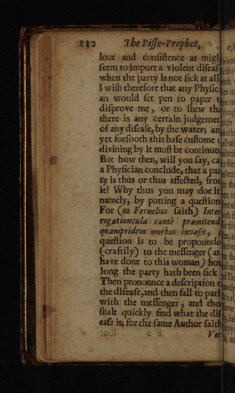 four and: confiftence: asi might} feem toimporta: violent difeaf, when the party isnot fick at alll...) I with therefore that any Phyfic}.,, an would fet pen to paper the difprove me, orto thew thay there is any certain judgemer},,,, of any difcafe, by the water; an},.ip. yet forfooth this bafe cuftome dj) u¢ divining by it muft be continued But how then, will you fay, cal,,; a Phyfician conclude,-that a pat. ty is thus.or thus affe&amp;ted, frot it? Why thus you may ‘doe ith, namely, by putting a queftion| For (as Fernelius faith) Inter rogatiuncula caute premitend quampridem morbus invafit st queftion’ is ‘to be propounde Ccraftily) to the meffenger (as. have done to this woman ) hoy nian Jong the party hath been fick HAThe Then pronounce defcripsion ¢l,._, the difeafe,and then fall'to park. with: the meffenger 5 and thoi fhalt quickly find what the dif} eafe is; forthe fame Author faichk int 